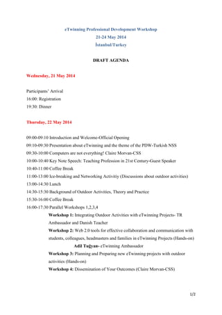 1/2
eTwinning Professional Development Workshop
21-24 May 2014
İstanbul/Turkey
DRAFT AGENDA
Wednesday, 21 May 2014
Participants’ Arrival
16:00: Registration
19:30: Dinner
Thursday, 22 May 2014
09:00-09:10 Introduction and Welcome-Official Opening
09:10-09:30 Presentation about eTwinning and the theme of the PDW-Turkish NSS
09:30-10:00 Computers are not everything! Claire Morvan-CSS
10:00-10:40 Key Note Speech: Teaching Profession in 21st Century-Guest Speaker
10:40-11:00 Coffee Break
11:00-13:00 Ice-breaking and Networking Activitiy (Discussions about outdoor activities)
13:00-14:30 Lunch
14:30-15:30 Background of Outdoor Activities, Theory and Practice
15:30-16:00 Coffee Break
16:00-17:30 Parallel Workshops 1,2,3,4
Workshop 1: Integrating Outdoor Activities with eTwinning Projects- TR
Ambassador and Danish Teacher
Workshop 2: Web 2.0 tools for effective collaboration and communication with
students, colleagues, headmasters and families in eTwinning Projects (Hands-on)
Adil Tuğyan- eTwinning Ambassador
Workshop 3: Planning and Preparing new eTwinning projects with outdoor
activities (Hands-on)
Workshop 4: Dissemination of Your Outcomes (Claire Morvan-CSS)
 