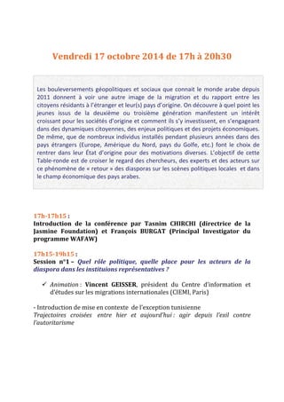 Vendredi 17 octobre 2014 de 17h à 20h30 
Les bouleversements géopolitiques et sociaux que connait le monde arabe depuis 
2011 donnent à voir une autre image de la migration et du rapport entre les 
citoyens résidants à l’étranger et leur(s) pays d’origine. On découvre à quel point les 
jeunes issus de la deuxième ou troisième génération manifestent un intérêt 
croissant pour les sociétés d’origine et comment ils s’y investissent, en s’engageant 
dans des dynamiques citoyennes, des enjeux politiques et des projets économiques. 
De même, que de nombreux individus installés pendant plusieurs années dans des 
pays étrangers (Europe, Amérique du Nord, pays du Golfe, etc.) font le choix de 
rentrer dans leur État d’origine pour des motivations diverses. L’objectif de cette 
Table‐ronde est de croiser le regard des chercheurs, des experts et des acteurs sur 
ce phénomène de « retour » des diasporas sur les scènes politiques locales et dans 
le champ économique des pays arabes. 
17h‐17h15 : 
Introduction de la conférence par Tasnim CHIRCHI (directrice de la 
Jasmine Foundation) et François BURGAT (Principal Investigator du 
programme WAFAW) 
17h15‐19h15 : 
Session n°1 – Quel rôle politique, quelle place pour les acteurs de la 
diaspora dans les instituions représentatives ? 
 Animation : Vincent GEISSER, président du Centre d’information et 
d’études sur les migrations internationales (CIEMI, Paris) 
‐ Introduction de mise en contexte de l’exception tunisienne 
Trajectoires croisées entre hier et aujourd’hui : agir depuis l’exil contre 
l’autoritarisme 
 