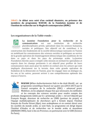 20h45 : le débat sera suivi d’un cocktail dinatoire, en présence des 
membres du programme WAFAW, de la Fondation Jasmine et de 
l’Institut de recherche sur le Maghreb contemporaine (IRMC) 
Les organisateurs de la Table‐ronde : 
La Jasmine Foundation pour la recherche et la 
communication est une institution de recherche 
pluridisciplinaire privée, spécialisée dans les sciences humaines, 
sociales et politiques. Son objectif est de contribuer à la 
construction des fondements de la société démocratique naissante en Tunisie 
en mobilisant les connaissances des sciences sociales et politiques au service 
de la grande opération de réaménagement démocratique des conditions de vie 
dans ce pays et dans les pays du printemps arabe. La Jasmine 
Foundation cherche aussi à remplir cette mission en invitant les spécialistes et 
experts dans les champs pertinents à cet objectif pour profiter de leurs 
connaissances mais aussi pour les mettre en contact avec les acteurs qui sont 
impliqués directement sur le terrain, dans cette grande opération de 
fondation de la démocratie en Tunisie, pour les engager dans un dialogue où, 
les uns et les autres, peuvent arriver à une compréhension optimale des 
enjeux à l’oeuvre. 
WAFAW (When Authoritarianism Fails in the Arab World) est un 
programme scientifique financé sur quatre ans (2013‐2017) par le 
Conseil européen de la recherche (ERC) – advanced grant. 
Mobiliser, en les adaptant chaque fois que nécessaire, les méthodes 
et les concepts des sciences sociales pour rendre compte des 
profonds changements initiés par le « printemps arabe » : tel est l’objectif que 
François Burgat, directeur de recherche au CNRS (porteur du projet), et 
l’équipe multidisciplinaire de chercheurs qu’il a formée depuis l’Institut 
français du Proche Orient (Ifpo), tous arabophones et en contact direct avec 
les sociétés du monde arabe, se sont fixés. Le programme est dirigé depuis 
l’Institut d’études et de recherches sur le monde arabe et musulman 
(IREMAM‐CNRS), basé à Aix‐en‐Provence, en partenariat avec le CERI (Science 
Po Paris). 

