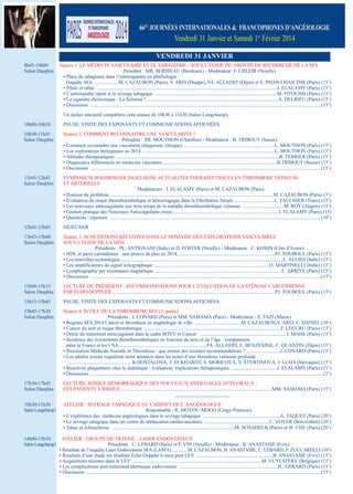 66Es JouRNéEs INtERNAtIoNAlEs & fRANcophoNEs D’ANgéIologIE

Vendredi 31 Janvier et samedi 1er Février 2014
VENDREDI 31 JANVIER
8h45-10h00
salon dauphin

séance 1. le médeCin VAsCulAire et le tABAgisme - sous l’égide du groupe de reCHerCHe de lA sFA
président : mr. BoisseAu (Bordeaux) - modérateur: F. CHleir (neuilly)
• place du tabagisme dans l’interrogatoire en phlébologie :
enquête sFA ....................m. CAZAuBon (paris), V. ArFi (dieppe), FA. AllAert (dijon) et e. pHAn CHAn tHe (paris) (15’)
• pilule et tabac ......................................................................................................................................................i. elAlAmY (paris) (15’)
• l’artériopathe opéré et le sevrage tabagique ......................................................................................................m. Fitoussi (paris) (15’)
• la cigarette électronique : la solution ?..............................................................................................................A. delrieu (paris) (15’)
• discussion ................................................................................................................................................................................................(15’)
un atelier interactif complétera cette séance de 10h30 à 11h30 (salon longchamp).

10h00-10h30

pAuse, Visite des exposAnts et CommuniCAtions AFFiCHées

10h30-11h45
salon dauphin

séance 2. Comment reConnAitre une VAsCulArite ?
président : Jm. moutHon (Chatillon) - modérateur : B. triBout (suisse)
• Comment reconnaître une vascularite (diagnostic clinique) ............................................................................l. moutHon (paris) (15’)
• les explorations biologiques en 2014 ..............................................................................................................l. moutHon (paris) (15’)
• Attitudes thérapeutiques ........................................................................................................................................B. terrier (paris) (15’)
• diagnostics différentiels en médecine vasculaire ..............................................................................................B.triBout (suisse) (15’)
• discussion ................................................................................................................................................................................................(15’)

11h45-12h45
salon dauphin

sYmposium BoeHringer ingelHeim: ACtuAlites tHerApeutiQues en tHromBose Veineuse
et Arterielle
modérateurs : i. elAlAmY (paris) et m. CAZAuBon (paris)
• position du problème ........................................................................................................................................m. CAZAuBon (paris) (5’)
• evaluation du risque thromboembolique et hémorragique dans la Fibrillation Atriale ..................................l. FAuCHier (tours) (15’)
• les nouveaux anticoagulants aux trois temps de la maladie thromboembolique veineuse ..................................m. roY (Angers) (15’)
• gestion pratique des nouveaux Anticoagulants oraux.........................................................................................i. elAlAmY (paris) (15)
• Questions / réponses ................................................................................................................................................................................(10’)

12h45-13h45

déJeuner

13h45-15h00
salon dauphin

séance 3. ACQuisitions réCentes dAns le domAine des explorAtions VAsCulAires
sous l’égide de lA sidV
présidents : pl. AntignAni (italie) et d. Foster (neuilly) - modérateur : C. Konin (Côte d’ivoire)
• Hdl et paroi carotidienne : une preuve de plus en 2014..................................................................................pJ. touBoul (paris) (15’)
• les nouvelles technologies........................................................................................................................................l. Aluigi (italie) (15’)
• les amplificateurs du signal échographique ................................................................................................o. mArtinelli (italie) (15’)
• lymphographie par résonnance magnétique ..........................................................................................................l. ArriVe (paris) (15’)
• discussion ................................................................................................................................................................................................(15’)

15h00-15h15
salon dauphin

leCture du président : reCommAndAtions pour l’eVAluAtion de lA sténose CArotidienne
pAr éCHo-doppler ........................................................................................................................................pJ. touBoul (paris) (15’)

15h15-15h45

pAuse, Visite des exposAnts et CommuniCAtions AFFiCHées

15h45-17h30
salon dauphin

séance 4. éCole de lA tHromBose sFA (1re partie)
présidents : J. ConArd (paris) et mm. sAmAmA (paris) - modérateur : Z. tAZi (maroc)
• registre sFA 2014 Cancer et thrombose en angéiologie de ville ......................................m. CAZAuBon,V. ArFi, C. dAniel (10’)
• Cancer du sein et risque thrombotique ..................................................................................................................F. leCuru (paris) (15’)
• durée du traitement anticoagulant dans le cadre mteV et Cancer ........................................................................i. mAHe (paris) (15’)
• incidence des événements thromboemboliques en fonction du sexe et de l’âge : comparaison
entre la France et les usA..........................................................................FA. AllAert, e. BenZenine, C. QuAntin (dijon) (15’)
• procréation médicale Assistée et thrombose : que retenir des récentes recommandations ? ............................J. ConArd (paris) (15’)
• les adultes jeunes requièrent notre attention dans les suites d’une thrombose veineuse profonde ..............................................................
......................................................K.dostAloVA, t. eCKHArdt, s. moriCoVá, V. ŠtVrtinoVá, J. luHA (slovaquie) (15’)
• réactivité plaquettaire chez le diabétique : évaluation, implications thérapeutiques........................................i. elAlAmY (paris) (15’)
• discussion ....................................................................................................................................................................................................(5’)

17h30-17h45
salon dauphin

leCture: risQue HémorrAgiQue des nouVeAux AntiCoAgulAnts orAux :
les pAtients à risQue ..............................................................................................................................mm. sAmAmA (paris) (15’)

10h30-11h30
salon longchamp1

Atelier : seVrAge tABAgiQue Au CABinet de l’ Angéiologue
responsable : r. moYou-mogo (Cergy-pontoise)
• l’expérience des médecins angéiologues dans le sevrage tabagique ................................................................A. tAQuet (paris) (20’)
• le sevrage tabagique dans un centre de rééducation cardiovasculaire ......................................................C. VoYer (Bois-gibert) (20’)
• tabac et échosclérose ......................................................................................................m. sCHAdeCK (paris) et JF. uHl (paris) (20’)

14h00-15h10
salon longchamp1

Atelier : groupe de trAVAil - lAser endoVeineux
présidents : C. leBArd (paris) et F. Vin (neuilly) - modérateur : B. AnAstAsie (evry)
• résultats de l’enquête laser endoveineux sFA (lAsFA) ..............m. CAZAuBon, B. AnAstAsie, C. leBArd, F. ZuCCArelli (10’)
• résultats d’une étude sur résultats echo-doppler 6 mois post leV ................................................................B. AnAstAsie (evry) (15’)
• Acquisitions récentes dans le leV ............................................................................................................m. VuYlsteKe (Belgique) (15’)
• les complications post traitement thermique endoveineux ..................................................................................Jl. gerArd (paris) (15’)
• discussion......................................................................................................................................................................................................(15’)

 