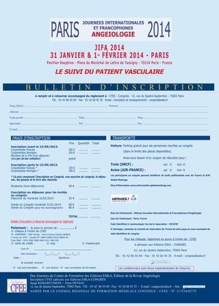 jifa 2014
31 janvier & 1 février 2014 - Paris
er

Pavillon dauphine - Place du Maréchal de Lattre de Tassigny - 75116 Paris - france

Le sUivi dU PaTienT vasCULaire

B u l l e t i n

d ’ i n s C r i p t i o n

à remplir et à retourner accompagné du règlement à : CFEE - Congrès - 12, rue du Quatre-Septembre - 75002 Paris
Tél. : 01 42 86 55 69 - Fax : 01 42 60 45 35 - Email : inscription et renseignements : congres@eska.fr
nom (mAJ.) ..................................................................................................................... prénom ..............................................................................................................................
Adresse ............................................................................................................................................................................................................................................................................
Code postal ............................................................................ Ville.......................................................................... pays ..........................................................................................
spécialité ............................................................................... tél. .......................................................................... Fax ............................................................................................
e-mail...............................................................................................................................................................................................................................................................................

TRANSPORTS

FRAIS D’INSCRIPTION
Prix
inscription avant le 15/09/2013:
Congressistes français
Congressistes étrangers
Membres de la SFA (hors déjeuner)
(si à jour de leur cotisation)

200 €
250 €

Quantité

Total

............ ................
............ ............

250 €
300 €

(dans la limite des places disponibles)
Avez-vous besoin d’un coupon de réduction pour :

gratuit

inscription après le 15/09/2013:
Congressistes français *
Congressistes étrangers *

voiture: Parking gratuit pour les personnes inscrites au congrès

............
............

............
............

Train (snCf) :

oui q

non q

avion (air-franCe) :

oui q

non q

* Ce prix comprend l’inscription au Congrès, une sacoche du congrès, le déjeuner, les pauses et le livre des résumés

Les participants au congrès peuvent bénéficier de tarifs préférentiels avec air france et KLM

Etudiants (hors-déjeuners)

Plus d’information www.airfranceklm-globalmeetings.com

40 €

............

............

inscription au déjeuner pour les invités
au congrès:
Déjeuner du Vendredi 31/01/2014
35 €

..........

..........

Soirée du Congrès Vendredi 31/01/2014
Soirée du Congrès (pour les accompagnants)

...........
..........

...........
...........

ToTaL ...........

...........

global Meetings.

80 €
80 €

nom de l’évènement : 65èmes journées internationales et francophones d’angéiologie

Bulletin d’inscription à retourner accompagné du règlement

Code identifiant à communiquer lors de la réservation : 19157af

Paiement : Je joins la somme de : ................. €

À l’étranger, contactez la centrale de réservation air france de votre pays en vous munissant du

q chèque à l’ordre de CFEE
q virement : BNP Paribas - Paris Champs Elysées (00804)
A l’ordre de CFEE - Compte N° 30004 00804 0010139858 36
Code IBAN : FR76 3000 4008 0400 0101 3985 836

q carte de crédit :
Carte N°

q visa

code identifiant du congrès.

Pour les chèques: règlement en euros à l’ordre de : CFEE
q mastercard

_____________________________________
/___ /___ /

Date d’expiration :

Date :

Lieu de l’événement : Paris, france

/___ /___ /

Signature :

à adresser aux Editions ESKA - CONgRèS
12, rue du Quatre Septembre, 75002 Paris
Tél. : 01 42 86 55 69 - Fax : 01 42 60 45 35 - E-mail : congres@eska.fr

Je souhaite recevoir:

q une pré-inscription

q une facture q une convention de formation

Les conférenciers sont tenus impérativement de s’inscrire.

des Journées du Centre de Formation des editions esKA, éditeur de la revue Angéiologie
inscription CFee adressée aux editions esKA-CongrÈs
serge KeBABtCHieFF – Flora deniAu
12, rue du Quatre-septembre, 75002 paris - tél. : 01 42 86 55 69 - Fax : 01 42 60 45 35 - e-mail : congres@eska.fr - site :
Agréé pAr le Conseil régionAl de FormAtion médiCAle Continue - CFee : n° 11753436775

 