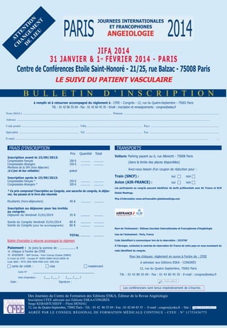 C at
H t
a e
D nG nt
e e io
Li M n
eU en
t

jifa 2014
31 janvier & 1 février 2014 - Paris
Centre de Conférences etoile saint-Honoré - 21/25, rue Balzac - 75008 Paris
er

Le sUivi dU PaTienT vasCULaire

B u l l e t i n

d ’ i n s C r i p t i o n

à remplir et à retourner accompagné du règlement à : CFEE - Congrès - 12, rue du Quatre-Septembre - 75002 Paris
Tél. : 01 42 86 55 69 - Fax : 01 42 60 45 35 - Email : inscription et renseignements : congres@eska.fr
nom (mAJ.) ..................................................................................................................... prénom ..............................................................................................................................
Adresse ................................................................................................................................................................................................................................................................
............
Code postal ............................................................................ Ville.......................................................................... pays ..........................................................................................
spécialité ............................................................................... tél. .......................................................................... Fax ............................................................................................
e-mail................................................................................................................................................................................................................................................................
...........

....

TRANSPORTS

FRAIS D’INSCRIPTION
Prix
inscription avant le 15/09/2013:
Congressistes français
Congressistes étrangers
Membres de la SFA (hors déjeuner)
(si à jour de leur cotisation)

250 €
300 €

Total

gratuit

inscription après le 15/09/2013:
Congressistes français *
Congressistes étrangers *

Quantité

200 €
250 €

............ ................
............ ............

voiture: Parking payant au 6, rue Albrecht - 75008 Paris
(dans la limite des places disponibles)
Avez-vous besoin d’un coupon de réduction pour :

Train (snCf) :
............
............

............
............

* Ce prix comprend l’inscription au Congrès, une sacoche du congrès, le déjeuner, les pauses et le livre des résumés
Etudiants (hors-déjeuners)

40 €

............

............

inscription au déjeuner pour les invités
au congrès:
Déjeuner du Vendredi 31/01/2014
35 €

..........
...........
..........

...........
...........

ToTaL ...........

...........

non 

avion (air-franCe) :

oui 

non 

Les participants au congrès peuvent bénéficier de tarifs préférentiels avec air france et KLM
global Meetings.
Plus d’information www.airfranceklm-globalmeetings.com

..........

Soirée du Congrès Vendredi 31/01/2014
Soirée du Congrès (pour les accompagnants)

oui 

80 €
80 €

Bulletin d’inscription à retourner accompagné du règlement

À l’étranger, contactez la centrale de réservation air france de votre pays en vous munissant du
code identifiant du congrès.

q chèque à l’ordre de CFEE
q virement : BNP Paribas - Paris Champs Elysées (00804)

Pour les chèques: règlement en euros à l’ordre de : CFEE

A l’ordre de CFEE - Compte N° 30004 00804 0010139858 36
Code IBAN : FR76 3000 4008 0400 0101 3985 836

Carte N°

à adresser aux Editions ESKA - CONgRèS

 mastercard

_____________________________________

Date d’expiration :

Date :

 visa
/___ /___ /

/___ /___ /

Lieu de l’événement : Paris, france
Code identifiant à communiquer lors de la réservation : 19157af

Paiement : Je joins la somme de : ................. €

 carte de crédit :

nom de l’évènement : 65èmes journées internationales et francophones d’angéiologie

12, rue du Quatre Septembre, 75002 Paris
Tél. : 01 42 86 55 69 - Fax : 01 42 60 45 35 - E-mail : congres@eska.fr

Signature :

Les conférenciers sont tenus impérativement de s’inscrire.

des Journées du Centre de Formation des editions esKA, éditeur de la revue Angéiologie
inscription CFee adressée aux editions esKA-CongrÈs
serge KeBABtCHieFF – Flora deniAu
12, rue du Quatre-septembre, 75002 paris - tél. : 01 42 86 55 69 - Fax : 01 42 60 45 35 - e-mail : congres@eska.fr - site :
Agréé pAr le Conseil régionAl de FormAtion médiCAle Continue - CFee : n° 11753436775

 