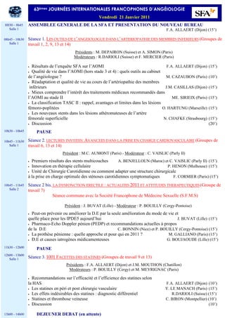 ASSEMBLEE GENERALE DE LA SFA ET PRESENTATION DU NOUVEAU BUREAU
F.A. ALLAERT (Dijon) (15’)
Séance 1. LES OUTILS DE L’ANGEIOLOGUE DANS L’ARTERIOPATHIE DES MEMBRES INFERIEURS (Groupes de
travail 1, 2, 9, 13 et 14)
Présidents : M. DEPAIRON (Suisse) et A. SIMON (Paris)
Modérateurs : R.DARIOLI (Suisse) et F. MERCIER (Paris)
• Résultats de l’enquête SFA sur l’AOMI F.A. ALLAERT (Dijon) (15’)
• Qualité de vie dans l’AOMI (hors stade 3 et 4) : quels outils au cabinet
de l’angéiologue ? M. CAZAUBON (Paris) (10’)
• Réadaptation et qualité de vie au cours de l’artériopathie des membres
inférieurs J.M. CASILLAS (Dijon) (15’)
• Mieux comprendre l’intérêt des traitements médicaux recommandés dans
l’AOMI au stade II ME. SIRIEIX (Paris) (15’)
• La classification TASC II : rappel, avantages et limites dans les lésions
fémoro-poplitées O. HARTUNG (Marseille) (15’)
• Les nouveaux stents dans les lésions athéromateuses de l’artère
fémorale superficielle N. CHAFKE (Strasbourg) (15’)
• Discussion (20’)
PAUSE
Séance 2. LECTURES INVITEES: AVANCEES DANS LA PRISE EN CHARGE CARDIOVASCULAIRE (Groupes de
travail 6, 13 et 14)
Président : M.C. AUMONT (Paris) - Modérateur : C. VAISLIC (Parly II)
• Premiers résultats des stents multicouches A. BENJELLOUN (Maroc) et C. VAISLIC (Parly II) (15’)
• Innovation en thérapie cellulaire P. HENON (Mulhouse) (15’)
• Unité de Chirurgie Carotidienne ou comment adapter une structure chirurgicale
à la prise en charge optimale des sténoses carotidiennes symptomatiques F. CORMIER (Paris) (15’)
Séance 2 bis. LA DYSFONCTION ERECTILE : ACTUALITES 2011 ET ATTITUDES THERAPEUTIQUES (Groupe de
travail 7)
Séance commune avec la Société Francophone de Médecine Sexuelle (S.F.M.S)
Président : J. BUVAT (Lille) - Modérateur : P. BOUILLY (Cergy-Pontoise)
• Peut-on prévenir ou améliorer la D.E par la seule amélioration du mode de vie et
quelle place pour les IPDE5 aujourd’hui J. BUVAT (Lille) (15’)
• Pharmaco-Echo Doppler pénien (PEDP) et recommandations actuelles à propos
de la D.E C. BONNIN (Nice) et P. BOUILLY (Cergy-Pontoise) (15’)
• La prothèse pénienne : quelle approche et pour qui en 2011 ? M. GALLIANO (Paris) (15’)
• D.E et causes iatrogènes médicamenteuses G. BOUJAOUDE (Lille) (15’)
PAUSE
Séance 3. 1001 FACETTES DES STATINES (Groupes de travail 9 et 13)
Présidents : F.A. ALLAERT (Dijon) et J.M. MOUTHON (Chatillon)
Modérateurs : P. BOUILLY (Cergy) et M. MEYRIGNAC (Paris)
• Recommandations sur l’efficacité et l’efficience des statines selon
la HAS F.A. ALLAERT (Dijon) (10’)
• Les statines en péri et post chirurgie vasculaire Y. LE MANACH (Paris) (15’)
• Les effets indésirables des statines : diagnostic différentiel R.DARIOLI (Suisse) (15’)
• Statines et thrombose veineuse C. BIRON (Montpellier) (10’)
• Discussion (10’)
DEJEUNER DEBAT (en attente)
63èmes JOURNÉES INTERNATIONALES FRANCOPHONES D’ANGÉIOLOGIE
Vendredi 21 Janvier 2011
8H30 – 8h45
Salle 1
08h45 - 10h30
Salle 1
10h30 - 10h45
10h45 - 11h30
Salle 1
10h45 - 11h45
Salle 2
11h30 - 12h00
12h00 - 13h00
Salle 1
13h00 - 14h00
 