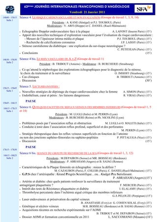 Séance 4. LE RISQUE CARDIOVASCULAIRE ET SON EVALUATION (Groupe de travail 1, 3, 9, 14)
Présidents : A. KANE (Sénégal) et P.J. TOUBOUL (Paris)
Modérateurs : V. ARFI (Dieppe) et C. DANIEL (Rueil-Malmaison)
• Echographie Doppler endovasculaire face à la plaque A. LAFONT (Inserm Paris) (15’)
• Apport des nouvelles techniques d’exploration vasculaire pour l’évaluation du risque cardiovasculaire :
- Mesure de l’épaisseur intima média et plaque P.J. TOUBOUL (Paris) (15’)
- Recherche de calcifications coronaires J.P. LAISSY (Paris) (15’)
• Sténose carotidienne du diabétique : une explication du sur-risque neurologique ?
C. PETITJEAN (Paris) (15’)
• Conclusions (15’)
Séance 4 bis. LE REIN VASCULAIRE DE A A Z (Groupe de travail 1)
Président : B. TRIBOUT (Amiens) - Modérateur : B. BURCHERIE (Strasbourg)
• Ce qu’attend le néphrologue des explorations échographiques pour le diagnostic de la sténose,
le choix du traitement et la surveillance O. IMHOFF (Strasbourg) (15’)
• Cas cliniques B. TRIBOUT (Amiens) (15’)
• Discussion (30’)
Séance 5. LECTURES INVITEES :
• Nouvelles stratégies de dépistage du risque cardiovasculaire chez la femme A. SIMON (Paris) (15’)
• Endothélium, cœur et pénis : les liaisons dangereuses R. VIRAG (Paris) (15’)
PAUSE
Séance 6. QUELQUES FACETTES DU REFLUX VEINEUX DES MEMBRES INFERIEURS (Groupes de travail 1, 5
et 14)
Présidents : M. LUGLI (Italie) et M. PERRIN (Lyon)
Modérateurs : B. BURCHERI (Reims) et Ph. NICOLINI (Lyon)
• Problèmes posés par l’association reflux et obstruction M. LUGLI et O. MALETI (Italie) (15’)
• Conduite à tenir dans l’association reflux profond, superficiel et des perforantes
M. PERRIN (Lyon) (15’)
• Stratégie thérapeutique dans les reflux veineux superficiels en fonction de l’atteinte
ou non des jonctions saphèno-fémorales ou saphèno-poplitées P. PITTALUGA (Nice) (15’)
• Discussion (15’)
PAUSE
Séance 6 bis. SEANCE DU GROUPE DE RECHERCHE DE LA SFA (Groupes de travail 1, 3, 12)
Présidents : M.DEPAIRON (Suisse) et MR. BOISSEAU (Bordeaux)
Modérateurs : P. ABRAHAM (Angers) et B. SAIAG (Rennes)
• Caractéristiques de la Plaque fémorale en échographie : mieux la définir ?
M. CAZAUBON (Paris), F. CHLEIR (Paris), C. DANIEL(Rueil-Malmaison) (15’)
• G.P.S chez l’artériopathe : Grand Progrès Scientifique…ou…Gadget Peu Satisfaisant.
P. ABRAHAM (Angers) (15’)
• Artérite et diabète: chez quels patients renforcer la surveillance du traitement
antiagrégant plaquettaire ? F. MERCIER (Paris) (15’)
• Intérêt des tests de Résistance plaquettaire et diabète I. ELALAMY (Paris) (15’)
• Thrombolyse percutanée dans l’ischémie aiguë critique des membres inférieurs
G.A PELOUZE (Perpignan) (15’)
• Laser endoveineux et préservation du capital veineux
B. ANASTASIE (Evry) et G. COHEN SOLAL (Evry) (15’)
• Génétique et ulcères veineux M.R. BOISSEAU (Bordeaux) et B. SAIAG (Rennes) (15’)
• Acquisitions récentes en recherche expérimentale sur l’AOMI
B. TRIBOUT et M. DEPAIRON (Suisse) (15’)
• Dossier AOMI et formation conventionnelle en 2011 L. SACCOMANO (Mouans) (10’)
14h00 - 15h15
Salle 1
14h30 - 15h30
Salle 2
15h15 - 15h45
Salle 1
15h45 - 16h15
16h15 -17h15
Salle 1
17h15 - 17h30
16h15 -18h25
Salle 2
63èmes JOURNÉES INTERNATIONALES FRANCOPHONES D’ANGÉIOLOGIE
Vendredi 21 Janvier 2011
 