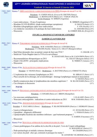 Séance 7. 1001 FACETTES DU LASER ENDOVEINEUX EN 2011 (Groupes de travail 5 et 14)
Présidents : G. COHEN SOLAL (Evry) et D. CRETON (Nancy)
Modérateurs : A. BENJELLOUN (Maroc) et C. VAISLIC (Parly II)
Invité d’honneur : R. SIMKIN (Argentine)
• Laser endoveineux : 10 ans d’expérience R. SIMKIN (Argentine) (15’)
• Résultats ELVES RADIAL (étude multicentrique européenne) O. MALETI (Italie) (15’)
• Résultats échographiques après laser endoveineux F. VIN (Neuilly) (15’)
• Les médecins vasculaires et la pratique du laser endoveineux JL. GERARD (Paris) (10’)
• Discussion G. COHEN SOLAL (Evry)(10’)
FIN DE LA JOURNEE ET DINER DU CONGRES
SAMEDI 22 JANVIER 2010
Séance 8. THROMBOSE VEINEUSE SUPERFICIELLE (Groupe de travail 4)
Présidents : M.M. SAMAMA (Paris) et J. CONARD (Paris)
Modérateurs : F. CHLEIR (Neuilly / Seine) et J.L. GILLET (Bourgoin-Jallieu)
• Quel bilan demander chez un patient venant de faire une TVS ? F. CHLEIR (15’)
• Intérêt de l’Echo Doppler dans la TVS et la surveillance
B. ANASTASIE (Paris) et M. CAZAUBON (Paris) (15’)
• Recommandations thérapeutiques en 2011 J.L. GILLET (Bourgoin-Jallieu) (15’)
• Etude CALLISTO : principales implications B. TRIBOUT (Amiens) (15’)
• Discussion (15’)
Séance 8 bis. ACTUALITES EN LYMPHOLOGIE (Groupe de travail 18)
Président : S. VIGNES (Paris) – Modérateurs : A. BATTINO (Paris) et A. FORNETTE (Paris)
• L’exploration des vaisseaux lymphatiques en 2011 M. ARRAULT (Paris) (15’)
• Place actuelle de la chirurgie, de la kinésithérapie : drainage lymphatique manuel et musculation
S. VIGNES (Paris) (15’)
• Quelle compression dans le lymphoedème des membres supérieurs ? M. BLANCHARD (Paris) (15’)
• Cas cliniques et discussion (15’)
PAUSE
Séance 9. NOUVEAUX ANTIAGREGANTS ET ANTICOAGULANTS (Groupes de travail 4 et 13)
Présidents : J. CONARD (Paris) et C. BIRON (Montpellier)
• Les nouveaux antiplaquettaires I. ELALAMY (Paris) (15’)
• Nouveaux anticoagulants : indications et contre-indications en 2011 M.M. SAMAMA (Paris) (15’)
Séance 9 bis. ANGEIOLOGIE ESTHETIQUE (Groupe de travail 10)
Président : F. ZUCCARELLI (Paris) – Modérateurs : P. BLANCHEMAISON (Paris) et J. HEBRANT (Suisse)
• Lasers et télangiectasies J.C. SCIALOM (Paris) (15’)
• Lipoedème : diagnostic différentiel L. FOSSATI (Italie) (15’)
• Lipodystrophie localisée des membres inférieurs : quel traitement proposer ?
C. GARDE (Vincennes) (15’)
• Discussion (15’)
Séance 9 ter. NOUVELLE APPROCHE PLURIDISCIPLINAIRE DU PIED
• Causes podologiques d’un œdème de la cheville et du pied : l’avis de l’expert orthopédique
G. ROUGEREAU (Paris) (15’)
• Podo-posturologie et maladie veineuse chronique M. CHAHIM (Paris) (15’)
• Les varices du pied : chez qui, comment et pourquoi les traiter ?
M. LEFEBVRE VILARDEBO (Paris) (15’)
17h30 - 18h35
Salle 1
09h00 - 10h15
Salle 1
09h00 - 10h00
Salle 2
10h00 - 10h30
10h30 - 11h00
Salle 1
10h30 -11h30
Salle 2
10h00 - 11h00
Salle 3
63èmes JOURNÉES INTERNATIONALES FRANCOPHONES D’ANGÉIOLOGIE
Vendredi 21 Janvier et Samedi 22 Janvier 2011
 