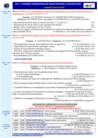 Séance 10. Débat sur LA COMPRESSION DANS LA MALADIE VEINEUSE : QUAND CHANGER DE TYPE DE
COMPRESSION ? (Groupes de travail 6 et 13)
Présidents : J.P. BENIGNI (Vincennes) et C. GARDON MOLLARD (Chamallières)
Modérateur : Ph. GRITON (Paris) - Les experts : M. CHAHIM (Paris) et D. RASTEL (Grenoble)
• Quand passer de bas de classe 2 à des bas de classe 1 ? ou de 2 à 3 ? (15’)
• Quand passer de bas de classe 3 à des superpositions de bas ? (15’)
• Bandes ou bas : quand passer de l’un à l’autre ? (15’)
• En direct du rapport d’évaluation des dispositifs de compression médicale en pathologie vasculaire
(HAS septembre 2010) J.P BENIGNI, F.A ALLAERT et M. CAZAUBON (15’)
Séance 11. SYMPOSIUM GANZONI SIGVARIS : COMPRESSION MEDICALE ET GROSSESSE (Groupes de
travail 5 et 13)
Présidents : N. CASTAING (Paris) - Modérateur : M. CAZAUBON (Paris)
• Physiopathologie veineuse: particularités au cours de la grossesse N. CASTAING (Paris) (10’)
• Appréciation du risque thrombo embolique veineux M. CAZAUBON (Paris) (10’)
• Gestion du risque thrombo embolique veineux I. ELALAMY (Paris) (10’)
• Rôle de la compression médicale face à l’apparition ou l’aggravation d’une maladie veineuse
chronique chez la femme enceinte E. LEFLOCH (Paris) (10’)
• Recommandations de la HAS en 2011 J.P. GOBIN (Lyon) (10’)
• PAUSE DEJEUNER
Séance 12. SEANCE DU RESEAU FRANCOPHONE DES SCIENCES VASCULAIRES
Présidents : A. KANE (Sénégal) et R. MOYOU MOGO (Cergy)
Modérateurs : V. ARFI (Dieppe) et A. BENJELLOUN (Maroc)
• Particularités des varices chez les patients de race noire :
- - Avis de l’expert dermatologue J. LE GOASTER (Paris) (15’)
- - Avis du phlébologue F. ZUCCARELLI (Paris) (15’)
• Premiers résultats de l’étude sur le dépistage de l’AOMI par la mesure de l’IPS au Sénégal
A. KANE (Sénégal) (15’)
• Prise en charge du pied diabétique dans un service de chirurgie vasculaire
M. BOUAYED et col (Algérie)(15’)
• Le modèle Okinawa et la nutrithérapie en prévention et thérapeutique cardiovasculaire
J.P. CURTAY (Paris) (15’)
• Le réseau francophone à l’Exposition Universelle de Shanghai : constitution d’un groupe de travail
dédié à la médecine environnementale V. ARFI, M. CAZAUBON, M. COSTE,
J.P. CURTAY, C. LEBARD et F. ZUCCARELLI (15’)
• AOMI chez le diabétique à Brazzaville et à Pointe Noire
E. BOUENIZABILA et A. OKOUMOU (Congo) (15’)
ATELIERS DE FORMATION ET D’INFORMATION
Inscriptions obligatoires (catherine.duval@eska.fr)
GRATUITES POUR LES MEMBRES SFA à jour de leur cotisation !
10h45 – 11h30 ECHO DOPPLER (1) : Artères rénales B. BURCHERIE (Strasbourg)
12h00 – 13h00 ECHO DOPPLER (2) : Pièges de l’echo Doppler E. LEFEBVRE (Tours)
14h00 – 15h00 ECHO DOPPLER (3) : ED avant, pendant et après laser endoveineux
G. COHEN SOLAL (Evry) et D. DANIEL (Rueil)
16h00 – 17h00 ECHO DOPPLER (4) : Doppler continu trans-crânien O. BOESFLUG (Paris)
17h30 – 18h30 URGENCES VITALES B. TOLEDANO (Aubervilliers)
11h00 – 12h00 SEVRAGE TABAGIQUE R. MOYOU MOGO (Cergy Pontoise)
14h00 – 15h00 LASER / ESTHETIQUE / ANGEIOLOGIE JC. SCIALOM (Paris)
14h00 – 16h00 GESTION PRATIQUE DES ANTITHROMBOTIQUES (cas cliniques souhaités)
Avec MM. SAMAMA, I. ELALAMY, J.CONARD et C. BIRON
**Toutes les informations concernant le DPC vous seront donnés par les experts sur place (documents stand SFA et SNMV) : F.
CHLEIR, F.A. ALLAERT et L. SACCOMANO
63èmes JOURNÉES INTERNATIONALES FRANCOPHONES D’ANGÉIOLOGIE
Samedi 22 Janvier 2011
11h30 - 12h30
Salle 1
12h30 - 13h30
Salle 1
14h00 - 15h45
Salle 1
VENDREDI
21 JANVIER
Salle 3
SAMEDI
22 JANVIER
Salle 3
 