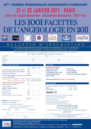 63èmes
JOURNÉES INTERNATIONALES FRANCOPHONES D’ANGÉIOLOGIE
21 ET 22 JANVIER 2011 - PARIS
Centre des Congrès Malesherbes - 108,boulevard Malesherbes - 75017 Paris
LES 1001FACETTES
DE L’ANGEIOLOGIE EN 2011
ATelIeRS
Je m’inscris aux ateliers :
q Informations sur la DPC q Echo B Flow
q Doppler trans-crânien q Sevrage tabagique
q Echo Doppler des artères rénales q laser et angéiologie
q approche pluridisciplinaire q les urgences au cabinet de l’angéiologue
du pied vasculaire
Validation des EPP SFa/SFP : inscription - micazang@noos.fr
TRANSPORTS
pour obtenir la réduction « congrès » sur le réseau France :
SncF : oui q non q
aIr-France : oui q non q
bénéficier de tarifs préférentiels avec air France et KLm global meetings.
evénement : evènements de l’année en médecine 2011
valable pour transport du 16/01/2011 au 27/01/2011
Lieu de l'événement : paris, France
code Identifiant à communiquer lors de la réservation : 09782aF
plus d'information www.airfranceklm-globalmeetings.com
À l’étranger, contactez le central de réservation air France de votre pays.
règlement en euros à l’ordre de : cFee
à adresser aux editions eSKa - congrèS
12, rue du Quatre Septembre, 75002 paris
tél. : 01 42 86 55 73 - Fax : 01 42 60 45 35 - e-mail : catherine.duval@eska.fr
FRAIS D’INSCRIPTION
prix Quantité total
congressistes français inscrits avant le 15/09/10* 200 € ............ ............
congressistes français inscrits après le 15/09/10* 250 € ............ ............
congressistes étrangers* 250 € ............ ............
* ce prix comprend l’inscription au Congrès + 1 an d’abonnement
à la revue Angéiologie.
membres SFa* ** - Snmv* ** - SFp* ** gratuit* jusqu’au 15/09/10
Sep* ** *(si à jour de leur cotisation) 100 € à partir du 15/09/10
*(bulletin d’inscription à retourner impérativement)
chefs de clinique et étudiants** 40 € ............ ............
**(hors-déjeuners)
Déjeuner - Préciser les jours
vendredi 21/01/11 40 € ............ ............
Samedi 22/01/11 40 € ............ ............
Soirée du congrès 80 € ............ ............
Soirée du congrès (pour les accompagnants) 80 € ............ ............
ToTal ........... ...........
Paiement : Je joins la somme de : ................. €
q chèque à l’ordre de cFee
q virement : hSbc Fr parIS 4 Septembre Succ
a l’ordre de cFee - compte n° 30056.00750.07504030871.84
code Iban : Fr76 3005 6007 5007 5040 3087 184
q carte de crédit : q visa q mastercard
carte n° _____________________________________
date d’expiration : /___ /___ / /___ /___ /
date : Signature :
nom (maJ.) ..................................................................................................................... prénom ................................................................................................................
adresse ..............................................................................................................................................................................................................................................................
code postal ............................................................................ ville.......................................................................... pays ............................................................................
Spécialité ............................................................................... tél. .......................................................................... Fax ..............................................................................
e-mail .............................................................................................................................................................................................................................................................................
B U L L E T I N D ’ I N S C R I P T I O N
à remplir et à retourner à : cFee - congrès - 12, rue du Quatre-Septembre - 75002 paris - tél. : 01 42 86 55 73 - Fax : 01 42 60 45 35
email : inscription : catherine.duval@eska.fr - renseignement : congres@eska.fr
63èmes
JournéeS InternatIonaLeS FrancophoneS d’angéIoLogIe - 21 et 22 JanvIer 2011
centre deS congrèS maLeSherbeS - 108, bouLevard maLeSherbeS - 75017 parIS
Les conférenciers sont tenus impérativement de s’inscrire.
Speakers have to register themselves.
Réseau Francophone Vasculaire
Des Journées du Centre de Formation des Editions ESKA, Éditeur de la Revue Angéiologie
Inscription CFEE adressée aux Editions ESKA-CONGRÈS
Serge KEBABTCHIEFF – Sophie VANNIER – Thuy-ha VU
12, rue du Quatre-Septembre, 75002 Paris - Tél. : 01 42 86 55 73 - Fax : 01 42 60 45 35 - E-mail : congres@eska.fr - Site :
AGRÉÉ PAR LE CONSEIL RÉGIONAL DE FORMATION MÉDICALE CONTINUE - CFEE : N° 11753436775
 
