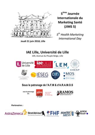 Jeudi 21 juin 2018, Lille
5ème
Journée
Internationale du
Marketing Santé
(JIMS 5)
5th
Health Marketing
International Day
IAE Lille, Université de Lille
104, Avenue du Peuple Belge, Lille
Sous le patronage de l’A.F.M & d’A.R.A.M.O.S
Partenaires :
sous le patronage
de :
 
