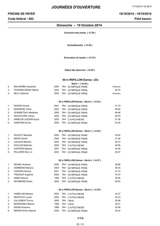 JOURNÉES D'OUVERTURE 
17/10/2014 16:38:27 
PISCINE DE PATER 
Code fédéral : 002 Petit bassin 
18/10/2014 - 19/10/2014 
Dimanche - 19 Octobre 2014 
Ouverture des portes ( 13:30 ) 
Echauffements ( 13:30 ) 
Evacuation du bassin ( 14:15 ) 
Début des épreuves ( 14:30 ) 
50 m PAPILLON Dames (23) 
Série 1 ( 14:30 ) 
2. MALHERBE Kautenaki 2004 OLYMPIQUE TAH PIRAE Inconnu 
3. TEHIHIRA RENAY Meihiti 2003 TAH OLYMPIQUE PIRAE 56.70 
4. BELLI Deborah 2002 TAH OLYMPIQUE PIRAE Inconnu 
50 m PAPILLON Dames - Série 2 ( 14:32 ) 
1. DEPRAT Ambre 2001 TAH OLYMPIQUE PIRAE 51.79 
2. BORDERIE Chloe 2003 TAH OLYMPIQUE PIRAE 48.62 
3. JEANNETEAU Matahere 2000 TAH OLYMPIQUE PIRAE 48.46 
4. RAUFAUORE Vaihau 2004 TAH OLYMPIQUE PIRAE 48.53 
5. ARMOUR LAZZARI Kyara 2003 TAH C.N.POLYNESIE 51.36 
6. SANFORD Anirau 2004 TAH OLYMPIQUE PIRAE 53.45 
50 m PAPILLON Dames - Série 3 ( 14:34 ) 
1. DOUCET Mehotea 2004 TAH OLYMPIQUE PIRAE 45.64 
2. MORO Hereiti 2004 TAH OLYMPIQUE PIRAE 41.26 
3. LIAUZUN Meretini 2002 TAH OLYMPIQUE PIRAE 40.74 
4. SOULON Mathilde 2000 TAH C.N.POLYNESIE 40.96 
5. HANTZEN Mayline 2001 TAH OLYMPIQUE PIRAE 44.49 
6. PELLERIN Wei Lin 2002 TAH OLYMPIQUE PIRAE 45.91 
50 m PAPILLON Dames - Série 4 ( 14:37 ) 
1. DEANE Hinareva 2002 TAH OLYMPIQUE PIRAE 38.88 
2. SOMMERS Mahana 2002 TAH OLYMPIQUE PIRAE 38.35 
3. CHENON Adriana 2001 TAH OLYMPIQUE PIRAE 37.10 
4. TREGOAT Angeline 2002 TAH OLYMPIQUE PIRAE 37.27 
5. AMAR Salome 1999 TAH C.N.POLYNESIE 38.36 
6. RICHMOND Eliane 2004 TAH OLYMPIQUE PIRAE 38.92 
50 m PAPILLON Dames - Série 5 ( 14:39 ) 
1. HAMELAIN Melissa 2002 TAH C.N.POLYNESIE 34.37 
2. MONTOUX Louise 2000 TAH C.N.POLYNESIE 32.23 
3. LALLEMENT Emmy 2000 TAH I MUA 29.86 
4. BERNADINO Mehani 1999 TAH I MUA 30.27 
5. BODIN Hinerava 1999 TAH C.N.POLYNESIE 34.08 
6. MARAETEFAU Maimiti 2002 TAH OLYMPIQUE PIRAE 35.42 
F.T.N 
23 / 31 
 