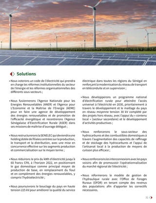 31
• Nous voterons un code de l’électricité qui prendra
en charge les réformes institutionnelles du secteur
de l’énergie et les réformes organisationnelles des
différents sous-secteurs ;
• Nous fusionnerons l’Agence Nationale pour les
Energies Renouvelables (ANER) et l’Agence pour
L’Economie et la Maîtrise de l’Energie (AEME)
pour en faire une agence de développement
des énergies renouvelables et de promotion de
l’efficacité énergétique et recentrerons l’Agence
Sénégalaise d’Electrification Rurale (ASER) dans
ses missions de maîtrise d’ouvrage délégué ;
• NousrestructureronslaSENELECquideviendraune
holdingdotéedefilialescentréessurlaproduction,
le transport et la distribution, avec une mise en
concurrence effective sur les segments production
et commercialisation sur le moyen terme ;
• Nous réduirons le prix du kWh d’électricité jusqu’à
60 francs CFA, à l’horizon 2022, en positionnant
le gaz domestique comme principal moyen de
production de base, en remplacement du fioul
et en complément des énergies renouvelables, y
compris l’hydroélectricité ;
• Nous poursuivrons le bouclage du pays en haute
tension 225 kV pour améliorer la qualité du service
électrique dans toutes les régions du Sénégal en
renforçantlamodernisationduréseaudetransport
en téléconduite et en supervision ;
• Nous développerons un programme national
d’électrification rurale pour atteindre l’accès
universel à l’électricité en 2030, prioritairement à
travers le développement et le maillage du pays
en réseau moyenne tension 30 kV complété par
des projets hors réseau, avec l’appui du « contenu
local » (secteur secondaire) et le développement
d’activités productives ;
• Nous renforcerons le sous-secteur des
hydrocarbures et des combustibles domestiques à
travers l’augmentation des capacités de raffinage
et de stockage des hydrocarbures et l’appui de
l’artisanat local à la production de moyens de
cuisson plus efficace ;
• Nousrenforceronslesinterconnexionsaveclespays
voisins afin de promouvoir l’opérationnalisation
du marché régional de l’électricité ;
• Nous réformerons le modèle de gestion de
l’hydraulique rurale avec l’Office de Forages
Ruraux (OFOR) en tenant compte des revenus
des populations afin d’apporter les correctifs
nécessaires.
Solutions
 