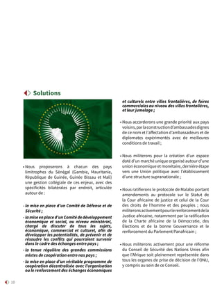 10
• Nous proposerons à chacun des pays
limitrophes du Sénégal (Gambie, Mauritanie,
République de Guinée, Guinée Bissau et Mali)
une gestion collégiale de ces enjeux, avec des
spécificités bilatérales par endroit, articulée
autour de :
- la mise en place d’un Comité de Défense et de
Sécurité ;
- lamiseenplaced’unComitédedéveloppement
économique et social, au niveau ministériel,
chargé de discuter de tous les sujets,
économique, commercial et culturel, afin de
développer les potentialités, de prévenir et de
résoudre les conflits qui pourraient survenir
dans le cadre des échanges entre pays ;
- la tenue régulière des grandes commissions
mixtes de coopération entre nos pays ;
- la mise en place d’un véritable programme de
coopération décentralisée avec l’organisation
ou le renforcement des échanges économiques
et culturels entre villes frontalières, de foires
commerciales au niveau des villes frontalières,
et leur jumelage ;
• Nous accorderons une grande priorité aux pays
voisins,parlaconstructiond’ambassadesdignes
de ce nom et l’affectation d’ambassadeurs et de
diplomates expérimentés avec de meilleures
conditions de travail ;
• Nous militerons pour la création d’un espace
doté d’un marché unique organisé autour d’une
union économique et monétaire, dernière étape
vers une Union politique avec l’établissement
d’une structure supranationale ;
• Nous ratifierons le protocole de Malabo portant
amendements au protocole sur le Statut de
la Cour africaine de justice et celui de la Cour
des droits de l’homme et des peuples ; nous
militeronsactivementpourlerenforcementdela
Justice africaine, notamment par la ratification
de la Charte africaine de la Démocratie, des
Élections et de la bonne Gouvernance et le
renforcement du Parlement Panafricain ;
• Nous militerons activement pour une réforme
du Conseil de Sécurité des Nations Unies afin
que l’Afrique soit pleinement représentée dans
tous les organes de prise de décision de l’ONU,
y compris au sein de ce Conseil.
Solutions
 