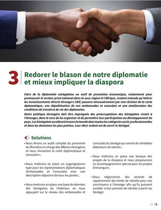 11
• Nous ferons un audit complet du personnel
du Ministère en charge des Affaires étrangères
et nous réviserons la carte diplomatique  et
consulaire ;
• Nous mettrons en place un organigramme
type pour les représentations diplomatiques
(Ambassades et Consulats) avec une
description objective de tous les postes ;
• Nous mettrons en place une base de données
des Sénégalais de l’extérieur en nous
appuyant sur le réseau des ambassades et
consulats du Sénégal qui seront de véritables
détecteurs de talents ;
• Nous mettrons en place une banque des
projets de la diaspora et nous proposerons
un accompagnement spécial pour les projets
d’envergure ;
• Nous négocierons des accords de
rapatriement des fonds de retraite pour nos
concitoyens à l’étranger afin qu’ils puissent
accéder à leur pension de retraite à partir du
Sénégal.
Redorer le blason de notre diplomatie
et mieux impliquer la diaspora
Solutions
Faire de la diplomatie sénégalaise un outil de promotion économique, notamment pour
promouvoir le secteur privé national dans la sous-région et l’Afrique, restant entendu qu’attirer
les investissements directs étrangers (IDE) passera nécessairement par une révision de la carte
diplomatique, une dépolitisation de nos ambassades et consulats et une amélioration des
conditions de travail et de vie des diplomates.
Notre politique étrangère doit être imprégnée des préoccupations des Sénégalais vivant à
l’étranger, dans le sens de les organiser et de permettre leur participation au développement du
pays.LesSénégalaisexcellentàtraverslemondedanstouteslescatégoriessocio-professionnelles
et dans les domaines les plus pointus. Leur désir ardent est de servir le Sénégal.
3
 