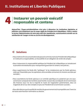 12
Instaurer un pouvoir exécutif
responsable et contenu
• NousmettronsfinàlaconcentrationdespouvoirsentrelesmainsduPrésidentdelaRépublique
en instituant sa responsabilité, sa révocabilité et son obligation de rendre de compte ;
• Nous instaurerons la responsabilité politique du Président de la République en introduisant
la procédure de destitution pour manquement grave dont le contenu sera précisé ;
• Nous supprimerons les fonds dits “politiques” et les remplacerons par les fonds spéciaux,
votés par l’Assemblée pour les opérations ultra sensibles (armement et missions secrètes par
exemple) ;
• Nous soumettrons les fonds spéciaux à un contrôle spécifique et a posteriori par une sous-
commission composée de membres assermentés à savoir deux (2) députés de la Commission
des finances issus l’un de la majorité et l’autre de l’opposition parlementaire, deux (2)
magistrats de la Cour des Comptes en plus du Président de la Commission susvisée ;
•Nousdécréteronsquelaqualitédemembredugouvernementestincompatibleavecl’exercice
de toute autre fonction nominative ou élective.
Solutions
Aujourd’hui, l’hyper-présidentialisme n’est plus à démontrer les institutions législative et
judiciaire sont totalement sous la coupe réglée du Président de la République. Il faut y mettre
un terme L’Administration de notre pays doit être républicaine, exclusivement orientée vers la
satisfaction de l’usager et mise au service du développement.
4
II. Institutions et Libertés Publiques
 