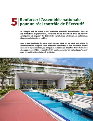 13
Renforcer l’Assemblée nationale
pour un réel contrôle de l’Exécutif
Le Sénégal doit se suffire d’une Assemblée nationale monocamérale forte de
ses attributions et prérogatives, consciente de ses missions et dotée de pouvoirs
conséquents et disposer de Collectivités territoriales véritablement autonomes,
librement administrées et viables.
Pour le cas particulier des collectivités locales, force est de noter que malgré la
communalisation intégrale, elles demeurent confrontées à des problèmes d’ordre
financier et organisationnel, de manque de compétences, de défaut de modernisation
des rapports entre l’État et les collectivités locales qui ne leur permettent pas d’assurer
le service public et les missions de proximité.
5
 