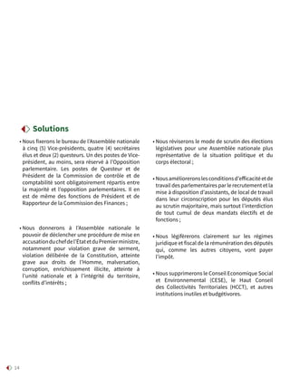 14
• Nous fixerons le bureau de l’Assemblée nationale
à cinq (5) Vice-présidents, quatre (4) secrétaires
élus et deux (2) questeurs. Un des postes de Vice-
président, au moins, sera réservé à l’Opposition
parlementaire. Les postes de Questeur et de
Président de la Commission de contrôle et de
comptabilité sont obligatoirement répartis entre
la majorité et l’opposition parlementaires. Il en
est de même des fonctions de Président et de
Rapporteur de la Commission des Finances ;
• Nous donnerons à l’Assemblée nationale le
pouvoir de déclencher une procédure de mise en
accusationduchefdel’ÉtatetduPremierministre,
notamment pour violation grave de serment,
violation délibérée de la Constitution, atteinte
grave aux droits de l’Homme, malversation,
corruption, enrichissement illicite, atteinte à
l’unité nationale et à l’intégrité du territoire,
conflits d’intérêts ;
• Nous réviserons le mode de scrutin des élections
législatives pour une Assemblée nationale plus
représentative de la situation politique et du
corps électoral ;
• Nousamélioreronslesconditionsd’efficacitéetde
travail des parlementaires par le recrutement et la
mise à disposition d’assistants, de local de travail
dans leur circonscription pour les députés élus
au scrutin majoritaire, mais surtout l’interdiction
de tout cumul de deux mandats électifs et de
fonctions ;
• Nous légifèrerons clairement sur les régimes
juridique et fiscal de la rémunération des députés
qui, comme les autres citoyens, vont payer
l’impôt.
• Nous supprimerons le Conseil Economique Social
et Environnemental (CESE), le Haut Conseil
des Collectivités Territoriales (HCCT), et autres
institutions inutiles et budgétivores.
Solutions
 
