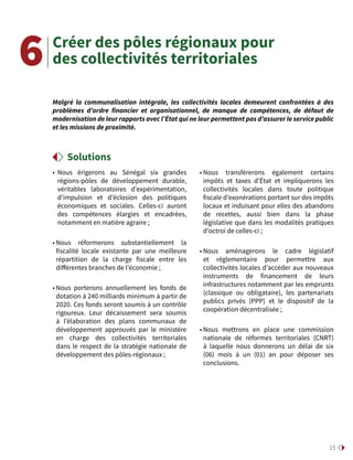 15
Créer des pôles régionaux pour
des collectivités territoriales
• Nous érigerons au Sénégal six grandes
régions-pôles de développement durable,
véritables laboratoires d’expérimentation,
d’impulsion et d’éclosion des politiques
économiques et sociales. Celles-ci auront
des compétences élargies et encadrées,
notamment en matière agraire ;
• Nous réformerons substantiellement la
fiscalité locale existante par une meilleure
répartition de la charge fiscale entre les
différentes branches de l’économie ;
• Nous porterons annuellement les fonds de
dotation à 240 milliards minimum à partir de
2020. Ces fonds seront soumis à un contrôle
rigoureux. Leur décaissement sera soumis
à l’élaboration des plans communaux de
développement approuvés par le ministère
en charge des collectivités territoriales
dans le respect de la stratégie nationale de
développement des pôles-régionaux ;
• Nous transférerons également certains
impôts et taxes d’État et impliquerons les
collectivités locales dans toute politique
fiscale d’exonérations portant sur des impôts
locaux et induisant pour elles des abandons
de recettes, aussi bien dans la phase
législative que dans les modalités pratiques
d’octroi de celles-ci ;
• Nous aménagerons le cadre législatif
et réglementaire pour permettre aux
collectivités locales d’accéder aux nouveaux
instruments de financement de leurs
infrastructures notamment par les emprunts
(classique ou obligataire), les partenariats
publics privés (PPP) et le dispositif de la
coopération décentralisée ;
• Nous mettrons en place une commission
nationale de réformes territoriales (CNRT)
à laquelle nous donnerons un délai de six
(06) mois à un (01) an pour déposer ses
conclusions.
Malgré la communalisation intégrale, les collectivités locales demeurent confrontées à des
problèmes d’ordre financier et organisationnel, de manque de compétences, de défaut de
modernisation de leur rapports avec l’État qui ne leur permettent pas d’assurer le service public
et les missions de proximité.
6
Solutions
 