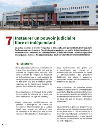 16
Instaurer un pouvoir judiciaire
libre et indépendant
• Nous passerons d’un Conseil constitutionnel
à une Cour constitutionnelle qui sera au
sommet de l’organisation judiciaire. Elle
sera soustraite de l’emprise du Président
de la République par le mode paritaire de
désignation de ses membres et par le fait que
ce dernier ne sera plus membre du Conseil
supérieur de la Magistrature, l’organe de
gestion de la carrière des magistrats ;
• Nous soustrairons le Parquet de la tutelle
fonctionnelle du ministère de la Justice et
nous instituerons un Juge des libertés ;
• Nous renforcerons considérablement les
pouvoirs d’investigation de l’Inspection
Générale de l’Administration de la Justice
(IGAJ) pour assurer son efficacité dans
la détection et la traduction des acteurs
impliqués dans des affaires de corruption ;
• Nous moderniserons les greffes par
la numérisation des registres et la
modernisation des instruments de travail.
La dématérialisation des procédures
d’obtention des pièces et documents
permettra d’arriver à plus de célérité dans le
traitement des dossiers ;
• Nous construirons de nouvelles prisons
respectant les standards de commodité et de
sécurité afin de préserver la dignité humaine
despersonnesincarcéréesquiseulefacilitera
leur réinsertion sociale et nous combattrons
les abus tels que les longues détentions
préventives ;
• Nous mettrons en place un programme de
réinsertion sociale des détenus pour réduire
le taux de récidive, la radicalisation dans le
milieu carcéral, le budget « alimentaire » des
établissements pénitenciers et pour garantir
aux détenus un métier et un pécule minimal
à la sortie de prison.
La Justice constitue le premier rempart de la démocratie. Elle garantit l’effectivité des droits
fondamentaux inscrits dans la Constitution et la régulation normative de la République si, et
seulementsielles’affranchitdestutellespolitiquesetdujeudeslobbies.Leconstatobjectifmet
en exergue une méfiance des populations et un doute sur sa crédibilité et son indépendance.
7
Solutions
 