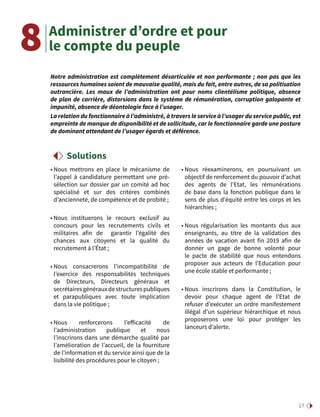 17
Administrer d’ordre et pour
le compte du peuple
• Nous mettrons en place le mécanisme de
l’appel à candidature permettant une pré-
sélection sur dossier par un comité ad hoc
spécialisé et sur des critères combinés
d’ancienneté, de compétence et de probité ;
• Nous instituerons le recours exclusif au
concours pour les recrutements civils et
militaires afin de garantir l’égalité des
chances aux citoyens et la qualité du
recrutement à l’État ;
• Nous consacrerons l’incompatibilité de
l’exercice des responsabilités techniques
de Directeurs, Directeurs généraux et
secrétairesgénérauxdestructurespubliques
et parapubliques avec toute implication
dans la vie politique ;
• Nous renforcerons l’efficacité de
l’administration publique et nous
l’inscrirons dans une démarche qualité par
l’amélioration de l’accueil, de la fourniture
de l’information et du service ainsi que de la
lisibilité des procédures pour le citoyen ;
• Nous réexaminerons, en poursuivant un
objectif de renforcement du pouvoir d’achat
des agents de l’Etat, les rémunérations
de base dans la fonction publique dans le
sens de plus d’équité entre les corps et les
hiérarchies ;
• Nous régularisation les montants dus aux
enseignants, au titre de la validation des
années de vacation avant fin 2019 afin de
donner un gage de bonne volonté pour
le pacte de stabilité que nous entendons
proposer aux acteurs de l’Education pour
une école stable et performante ;
• Nous inscrirons dans la Constitution, le
devoir pour chaque agent de l’Etat de
refuser d’exécuter un ordre manifestement
illégal d’un supérieur hiérarchique et nous
proposerons une loi pour protéger les
lanceurs d’alerte.
Notre administration est complètement désarticulée et non performante ; non pas que les
ressources humaines soient de mauvaise qualité, mais du fait, entre autres, de sa politisation
outrancière. Les maux de l’administration ont pour noms clientélisme politique, absence
de plan de carrière, distorsions dans le système de rémunération, corruption galopante et
impunité, absence de déontologie face à l’usager.
La relation du fonctionnaire à l’administré, à travers le service à l’usager du service public, est
empreinte de manque de disponibilité et de sollicitude, car le fonctionnaire garde une posture
de dominant attendant de l’usager égards et déférence.
8
Solutions
 