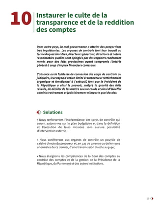 19
Instaurer le culte de la
transparence et de la reddition
des comptes
Dans notre pays, la mal gouvernance a atteint des proportions
très inquiétantes. Les organes de contrôle font leur travail au
termeduquelministres,directeursgénéraux,directeursetautres
responsables publics sont épinglés par des rapports rondement
menés pour des faits gravissimes ayant compromis l’intérêt
général à coup d’enjeux financiers colossaux.
L’absence ou la faiblesse de connexion des corps de contrôle au
judiciaire,leurrayond’actionlimitéetsurtoutleurrattachement
organique et fonctionnel à l’exécutif, font que le Président de
la République a ainsi le pouvoir, malgré la gravité des faits
révélés, de décider de les mettre sous le coude et ainsi d’étouffer
administrativement et judiciairement n’importe quel dossier.
• Nous renforcerons l’indépendance des corps de contrôle qui
seront autonomes sur le plan budgétaire et dans la définition
et l’exécution de leurs missions sans aucune possibilité
d’intervention externe ;
• Nous conférerons aux organes de contrôle un pouvoir de
saisine directe du procureur et, en cas de carence ou de lenteurs
anormales de ce dernier, d’une transmission directe au juge ;
• Nous élargirons les compétences de la Cour des comptes au
contrôle des comptes et de la gestion de la Présidence de la
République, du Parlement et des autres institutions.
10
Solutions
 