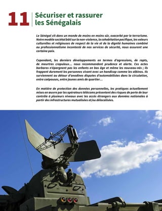 20
Sécuriser et rassurer
les Sénégalais
Le Sénégal vit dans un monde de moins en moins sûr, exacerbé par le terrorisme.
Notremodèlesociétalbâtisurlanon-violence,lacohabitationpacifique,lesvaleurs
culturelles et religieuses de respect de la vie et de la dignité humaines combiné
au professionnalisme incontesté de nos services de sécurité, nous assurent une
certaine paix.
Cependant, les derniers développements en termes d’agressions, de rapts,
de meurtres crapuleux… nous recommandent prudence et alerte. Ces actes
barbares n’épargnent pas les enfants en bas âge et même les nouveau-nés ; ils
frappent durement les personnes vivant avec un handicap comme les albinos. Ils
surviennent au détour d’anodines disputes d’automobilistes dans la circulation,
entre coépouses, entre jeunes amis de quartier…
En matière de protection des données personnelles, les pratiques actuellement
mises en œuvre par les opérateurs télécoms présentent des risques de perte de leur
contrôle à plusieurs niveaux avec les accès étrangers aux données nationales à
partir des infrastructures mutualisées et/ou délocalisées.
11
 