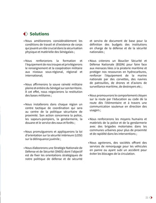21
• Nous améliorerons considérablement les
conditions de travail et d’existence de corps
qui jouent un rôle crucial dans la sécurisation
physique et matérielle des Sénégalais ;
• Nous renforcerons la formation et
l’équipementdenostroupesetprivilégierons
le renseignement et la coopération militaire
aux niveaux sous-régional, régional et
international;
• Nous affirmerons la souve raineté militaire
pleineetentièreduSénégalsursonterritoire.
À cet effet, nous négocierons la restitution
des bases militaires ;
• Nous installerons dans chaque région un
centre tactique de coordination qui sera
au centre de la politique sécuritaire de
proximité. Son action concernera la police,
les sapeurs-pompiers, la gendarmerie, la
douane et le service des eaux et forêts ;
• Nous promulguerons et appliquerons la loi
d’orientation sur la sécurité intérieure (LOSI)
sur la délinquance juvénile ;
• Nous élaborerons une Stratégie Nationale de
Défense et de Sécurité (SNDS) dont l’objectif
est de fixer les orientations stratégiques de
notre politique de défense et de sécurité
et servira de document de base pour la
définition des budgets des institutions
en charge de la défense et de la sécurité
nationales ;
• Nous créerons un Bouclier Sécurité et
Défense Nationale (BSDN) pour faire face
aux menaces liées à la piraterie maritime et
protéger nos ressources en hydrocarbures,
renforcer l’équipement de la marine
nationale par des corvettes, des navires
de patrouilles, de drones et d’avions de
surveillance maritime, de destroyers etc ;
• Nous promouvrons le comportement citoyen
sur la route par l’éducation au code de la
route dès l’élémentaire et à travers une
communication soutenue en direction des
usagers ;
• Nous renforcerons les moyens humains et
matériels de la police et de la gendarmerie
avec des brigades motorisées dans les
communes urbaines pour plus de proximité
et de rapidité dans les interventions ;
• Nous agréerons, des sociétés offrant des
services de remorquage pour les véhicules
en panne ou ayant subi un accident pour
éviter les blocages de la circulation.
Solutions
 