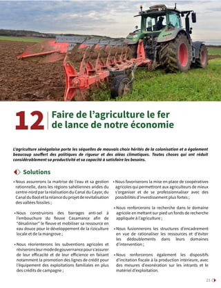 23
• Nous assurerons la maitrise de l’eau et sa gestion
rationnelle, dans les régions sahéliennes arides du
centre-nord par la réalisation du Canal du Cayor, du
CanalduBaoletlarelanceduprojetderevitalisation
des vallées fossiles ;
• Nous construirons des barrages anti-sel à
l’embouchure du fleuve Casamance afin de
“désaliniser” le fleuve et mobiliser sa ressource en
eau douce pour le développement de la riziculture
locale et de la mangrove ;
• Nous réorienterons les subventions agricoles et
réviseronsleurmodedegouvernancepours’assurer
de leur efficacité et de leur efficience  en faisant
notamment la promotion des lignes de crédit pour
l’équipement des exploitations familiales en plus
des crédits de campagne ;
• Nous favoriserons la mise en place de coopératives
agricoles qui permettront aux agriculteurs de mieux
s’organiser et de se professionnaliser avec des
possibilités d’investissement plus fortes ;
• Nous renforcerons la recherche dans le domaine
agricole en mettant sur pied un fonds de recherche
appliquée à l’agriculture ;
• Nous fusionnerons les structures d’encadrement
en vue de rationaliser les ressources  et d’éviter
les dédoublements dans leurs domaines
d’intervention ;
• Nous renforcerons également les dispositifs
d’incitation fiscale à la production intérieure, avec
des mesures d’exonération sur les intrants et le
matériel d’exploitation.
Faire de l’agriculture le fer
de lance de notre économie12
L’agriculture sénégalaise porte les séquelles de mauvais choix hérités de la colonisation et a également
beaucoup souffert des politiques de rigueur et des aléas climatiques. Toutes choses qui ont réduit
considérablement sa productivité et sa capacité à satisfaire les besoins.
Solutions
 