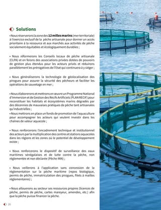 26
•Nousréserveronslazonedes12 millesmarins(merterritoriale)
à l’exercice exclusif de la pêche artisanale pour donner un accès
prioritaire à la ressource et aux marchés aux activités de pêche
socialement équitables et écologiquement durables ;
• Nous réformerons les Conseils locaux de pêche artisanale
(CLPA) et en ferons des associations privées dotées de pouvoirs
de gestion plus étendus pour les acteurs privés et réduirons
parallèlement les prérogatives de l’Etat qui continuera à y siéger ;
• Nous généraliserons la technologie de géolocalisation des
pirogues pour assurer la sécurité des pêcheurs et faciliter les
opérations de sauvetage en mer ;
•NousélaboreronsetmettronsenœuvreunProgrammeNational
d’ImmersionetdeGestiondesRécifsArtificiels(PLANRECIF)pour
reconstituer les habitats et écosystèmes marins dégradés par
des décennies de mauvaises pratiques de pêche tant artisanales
qu’industrielles ;
• Nous mettrons en place un fonds de promotion de l’aquaculture
pour accompagner les acteurs qui veulent investir dans les
chaînes de valeur aquacole ;
• Nous renforcerons l’encadrement technique et institutionnel
desacteursparlamultiplicationdescentresetstationsaquacoles
dans les régions et les zones où le potentiel de développement
existe ;
• Nous renforcerons le dispositif de surveillance des eaux
maritimes sénégalaises et de lutte contre la pêche, non
réglementée et non déclarée (Pêche INN) ;
• Nous veillerons à l’application sans concession de la
réglementation sur la pêche maritime (repos biologique,
permis de pêche, immatriculation des pirogues, filets à mailles
réglementaires) ;
• Nous allouerons au secteur ses ressources propres (licences de
pêche, permis de pêche, cartes mareyeur, amendes, etc.) afin
que la pêche puisse financer la pêche.
Solutions
 