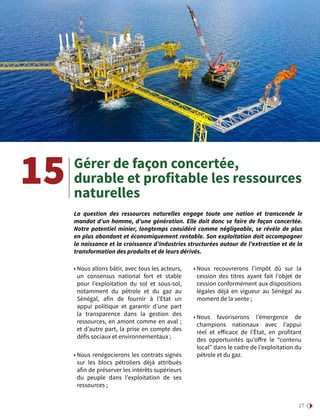 27
Gérer de façon concertée,
durable et profitable les ressources
naturelles
La question des ressources naturelles engage toute une nation et transcende le
mandat d’un homme, d’une génération. Elle doit donc se faire de façon concertée.
Notre potentiel minier, longtemps considéré comme négligeable, se révèle de plus
en plus abondant et économiquement rentable. Son exploitation doit accompagner
la naissance et la croissance d’industries structurées autour de l’extraction et de la
transformation des produits et de leurs dérivés.
15
• Nous allons bâtir, avec tous les acteurs,
un consensus national fort et stable
pour l’exploitation du sol et sous-sol,
notamment du pétrole et du gaz au
Sénégal, afin de fournir à l’Etat un
appui politique et garantir d’une part
la transparence dans la gestion des
ressources, en amont comme en aval ;
et d’autre part, la prise en compte des
défis sociaux et environnementaux ;
• Nous renégocierons les contrats signés
sur les blocs pétroliers déjà attribués
afin de préserver les intérêts supérieurs
du peuple dans l’exploitation de ses
ressources ;
• Nous recouvrerons l’impôt dû sur la
cession des titres ayant fait l’objet de
cession conformément aux dispositions
légales déjà en vigueur au Sénégal au
moment de la vente ;
• Nous favoriserons l’émergence de
champions nationaux avec l’appui
réel et efficace de l’État, en profitant
des opportunités qu’offre le “contenu
local” dans le cadre de l’exploitation du
pétrole et du gaz.
 