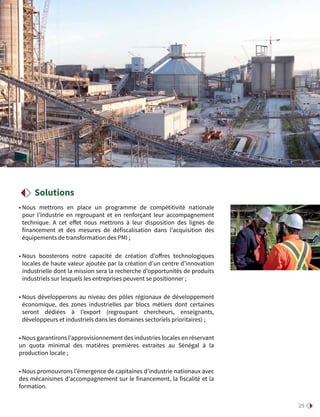 29
• Nous mettrons en place un programme de compétitivité nationale
pour l’industrie en regroupant et en renforçant leur accompagnement
technique. A cet effet nous mettrons à leur disposition des lignes de
financement et des mesures de défiscalisation dans l’acquisition des
équipements de transformation des PMI ;
• Nous boosterons notre capacité de création d’offres technologiques
locales de haute valeur ajoutée par la création d’un centre d’innovation
industrielle dont la mission sera la recherche d’opportunités de produits
industriels sur lesquels les entreprises peuvent se positionner ;
• Nous développerons au niveau des pôles régionaux de développement
économique, des zones industrielles par blocs métiers dont certaines
seront dédiées à l’export (regroupant chercheurs, enseignants,
développeurs et industriels dans les domaines sectoriels prioritaires) ;
• Nous garantirons l’approvisionnement des industries locales en réservant
un quota minimal des matières premières extraites au Sénégal à la
production locale ;
• Nous promouvrons l’émergence de capitaines d’industrie nationaux avec
des mécanismes d’accompagnement sur le financement, la fiscalité et la
formation.
Solutions
 