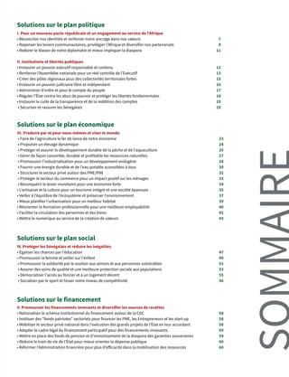 I. Pour un nouveau pacte républicain et un engagement au service de l’Afrique
• Réconcilier nos identités et renforcer notre ancrage dans nos valeurs	
• Repenser les leviers communautaires, privilégier l’Afrique et diversifier nos partenariats
• Redorer le blason de notre diplomatie et mieux impliquer la diaspora
II. institutions et libertés publiques
• Instaurer un pouvoir exécutif responsable et contenu
• Renforcer l’Assemblée nationale pour un réel contrôle de l’Exécutif
• Créer des pôles régionaux pour des collectivités territoriales fortes
• Instaurer un pouvoir judiciaire libre et indépendant
• Administrer d’ordre et pour le compte du peuple
• Réguler l’État contre les abus de pouvoir et protéger les libertés fondamentales
• Instaurer le culte de la transparence et de la reddition des comptes
• Sécuriser et rassurer les Sénégalais
7
9
11
12
13
15
16
17
18
19
20
III. Produire par et pour nous-mêmes et viser le monde
• Faire de l’agriculture le fer de lance de notre économie
• Propulser un élevage dynamique
• Protéger et assurer le développement durable de la pêche et de l’aquaculture
• Gérer de façon concertée, durable et profitable les ressources naturelles
• Promouvoir l’industrialisation pour un développement endogène
• Fournir une énergie durable et de l’eau potable accessibles à tous
• Structurer le secteur privé autour des PME/PMI
• Protéger le secteur du commerce pour un impact positif sur les ménages
• Reconquérir le levier monétaire pour une économie forte
• L’artisanat et la culture pour un tourisme intégré et une société épanouie
• Veiller à l’équilibre de l’écosystème et préserver l’environnement
• Mieux planifier l’urbanisation pour un meilleur habitat
• Réorienter la formation professionnelle pour une meilleure employabilité
• Faciliter la circulation des personnes et des biens
• Mettre le numérique au service de la création de valeurs
23
24
25
27
28
30
32
33
34
35
37
39
40
42
43
IV. Protéger les Sénégalais et réduire les inégalités
• Égaliser les chances par l’éducation
• Promouvoir la femme et veiller sur l’enfant
• Promouvoir la solidarité par le soutien aux séniors et aux personnes vulnérables
• Assurer des soins de qualité et une meilleure protection sociale aux populations
• Démocratiser l’accès au foncier et à un logement décent
• Socialiser par le sport et hisser notre niveau de compétitivité
47
49
51
53
55
56
V. Promouvoir les financements innovants et diversifier les sources de recettes
• Rationaliser le schéma institutionnel du financement autour de la CDC
• Instituer des “fonds patriotes” sectoriels pour financer les PME, les Entrepreneurs et les start-up
• Mobiliser le secteur privé national dans l’exécution des grands projets de l’État en leur accordant
• Adapter le cadre légal du financement participatif pour des financements innovants.
• Mettre en place des fonds de pension et d’investissement de la diaspora des garanties souveraines
• Réduire le train de vie de l’État pour mieux orienter la dépense publique
• Réformer l’Administration financière pour plus d’efficacité dans la mobilisation des ressources
58
58
58
59
59
60
60
Solutions sur le plan politique
Solutions sur le plan économique
Solutions sur le plan social
Solutions sur le financement
 