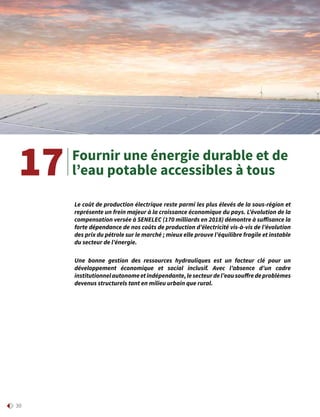 30
Fournir une énergie durable et de
l’eau potable accessibles à tous17
Le coût de production électrique reste parmi les plus élevés de la sous-région et
représente un frein majeur à la croissance économique du pays. L’évolution de la
compensation versée à SENELEC (170 milliards en 2018) démontre à suffisance la
forte dépendance de nos coûts de production d’électricité vis-à-vis de l’évolution
des prix du pétrole sur le marché ; mieux elle prouve l’équilibre fragile et instable
du secteur de l’énergie.
Une bonne gestion des ressources hydrauliques est un facteur clé pour un
développement économique et social inclusif. Avec l’absence d’un cadre
institutionnelautonomeetindépendante,lesecteurdel’eausouffredeproblèmes
devenus structurels tant en milieu urbain que rural.
 