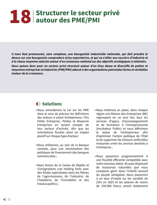 32
• Nous amenderons la Loi sur les PME
dans le sens de préciser les définitions
des acteurs à savoir Entrepreneur, Très
Petite Entreprise, Petites et Moyenne
Entreprises en tenant compte de
leur secteur d’activité, afin que les
orientations fiscales aient un impact
positif sur chaque type d’acteur.
• Nous militerons, au sein de la Banque
centrale, pour une réorientation des
politiques de financement des banques
commerciales ;
• Nous ferons de la Caisse de Dépôts et
Consignations une holding forte avec
des filiales spécialisées dans les filières
de l’agro-business, de l’industrie, de
l’hôtellerie, de l’immobilier et des
travaux publics ;
• Nous mettrons en place, dans chaque
région une Maison des Entreprises (ME)
regroupant en un seul lieu tous les
services d’appui, d’accompagnement
et de formation à l’entrepreneuriat
(Incubateur Public) et nous définirons
le statut de l’entrepreneur afin
d’optimiser l’action publique de l’État
et de supprimer les cloisons artificielles
instaurées entre les services destinés à
l’entreprise ;
• Nous passerons progressivement à
une fiscalité efficiente compatible avec
notre nouveau statut de pays disposant
de ressources naturelles que nous
comptons gérer dans l’intérêt exclusif
du peuple sénégalais. Nous passerons
à un taux d’impôt sur les sociétés de
23% en 2023 et les salaires de moins
de 250.000 francs seront totalement
Structurer le secteur privé
autour des PME/PMI18
Solutions
Il nous faut promouvoir, sans complexe, une bourgeoisie industrielle nationale, qui doit prendre le
dessus sur une bourgeoisie compradore et/ou exportatrice, et qui va s’allier aux ouvriers d’industrie et
à la classe moyenne salariée autour d’un consensus national sur des objectifs stratégiques à atteindre.
Nous optons donc pour un secteur privé structuré autour d’un tissu dense et diversifié de petites et
moyennes entreprises et industries (PME/PMI) adossé à des organisations patronales fortes et véritables
moteur de la croissance.
 