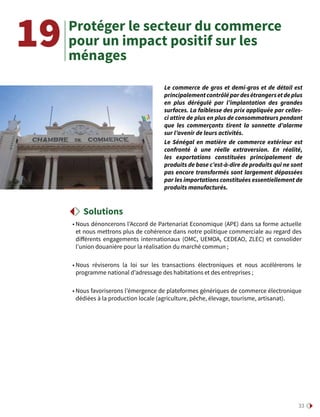 33
Protéger le secteur du commerce
pour un impact positif sur les
ménages
• Nous dénoncerons l’Accord de Partenariat Economique (APE) dans sa forme actuelle
et nous mettrons plus de cohérence dans notre politique commerciale au regard des
différents engagements internationaux (OMC, UEMOA, CEDEAO, ZLEC) et consolider
l’union douanière pour la réalisation du marché commun ;
• Nous réviserons la loi sur les transactions électroniques et nous accélérerons le
programme national d’adressage des habitations et des entreprises ;
• Nous favoriserons l’émergence de plateformes génériques de commerce électronique
dédiées à la production locale (agriculture, pêche, élevage, tourisme, artisanat).
19
Le commerce de gros et demi-gros et de détail est
principalementcontrôlépardesétrangersetdeplus
en plus dérégulé par l’implantation des grandes
surfaces. La faiblesse des prix appliquée par celles-
ci attire de plus en plus de consommateurs pendant
que les commerçants tirent la sonnette d’alarme
sur l’avenir de leurs activités.
Le Sénégal en matière de commerce extérieur est
confronté à une réelle extraversion. En réalité,
les exportations constituées principalement de
produits de base c’est-à-dire de produits qui ne sont
pas encore transformés sont largement dépassées
par les importations constituées essentiellement de
produits manufacturés.
Solutions
 