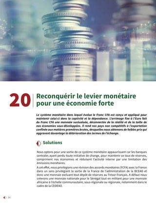 34
Reconquérir le levier monétaire
pour une économie forte
Nous optons pour une sortie de ce système monétaire appauvrissant car les banques
centrales ayant perdu toute initiative de change, pour maintenir ce taux de réserves,
compriment nos économies et réduisent l’activité interne par une limitation des
émissions monétaires.
A cet effet, nous privilégions une révision des accords monétaires (FCFA) avec la France
dans un sens privilégiant la sortie de la France de l’administration de la BCEAO et
donc une monnaie excluant tout dépôt de réserves au Trésor Français. A défaut nous
créerons une monnaie nationale pour le Sénégal tout en militant pour une monnaie
africaine à l’échelle communautaire, sous-régionale ou régionale, notamment dans le
cadre de la CEDEAO.
Solutions
20 Le système monétaire dans lequel évolue le Franc CFA est conçu et appliqué pour
maintenir celui-ci dans la captivité et la dépendance. L’arrimage fixe à l’Euro fait
du Franc CFA une monnaie surévaluée, déconnectée de la réalité et de la taille de
nos économies sous-développées. Il rend nos pays non compétitifs à l’exportation
confinée aux matières premières brutes, desquelles nous obtenons de faibles prix qui
aggravent davantage la détérioration des termes de l’échange.
 