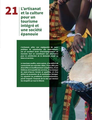 35
L’artisanat
et la culture
pour un
tourisme
intégré et
une société
épanouie
21
L’artisanat, pilier non négligeable de notre
politique de substitution des importations,
est un excellent levier d’accompagnement du
tourisme tout en constituant une alternative
pour la satisfaction de la demande locale en
biens et services.
Le tourisme souffre, entre autres, d’un déficit de
connectivité aux marchés cibles, d’une offre peu
diversifiée et insuffisamment compétitive, d’une
faiblesse de la qualité des services, d’un manque
de main-d’œuvre formée et qualifiée, et d’un
déficit de promotion de la destination Sénégal.
S’y ajoutent les problèmes environnementaux,
parmi lesquels l’avancée de la mer qui menace
les réceptifs sur tout le littoral.
 