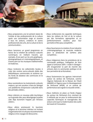 36
• Nous proposerons une loi portant statut de
l’artiste  et des professionnels de la culture
après une concertation large et ouverte
à tous les acteurs, créateurs et autres
professionnels des arts, de la culture et de la
communication ;
• Nous lancerons un grand programme en
faveur de la création de contenus culturels
numériques en mettant l’accent, par
exemple, d’une part sur les arts graphiques,
photographiques et cinématographiques, et
d’autre part sur les musiques traditionnelles
et modernes.
• Nous inciterons les collectivités locales à
créer des centres socio-culturels dotés des
bibliothèques communales et scolaires sur
les fonds de dotation des communes et la
coopération ;
• Nous soutiendrons les évènements culturels
majeurs, qui ont vocation à faire du Sénégal
une plateforme d’expression culturelle dans
des périodes ciblées ;
• Nous créerons un nouveau pôle touristique
sur la grande côte, pour désengorger la petite
côte déjà durement frappée par l’érosion
côtière ;
• Nous allons promouvoir le tourisme
religieux et le tourisme intérieur en incitant
l’organisationdecircuitspourlesévènements
religieux et les voyages de découverte ;
• Nous renforcerons les capacités techniques
dans les métiers de l’art et de la culture
par des formations appropriées et un
perfectionnement soutenu pour leur
permettre d’être plus compétitifs ;
• Nous favoriserons la création d’une industrie
cinématographique et musicale moderne
pour la production de contenu plus
compétitive ;
• Nous intégrerons dans les procédures de la
commande publique, l’obligation de faire
appel à l’artisanat 100% « made in Sénégal »
afin d’augmenter la part de marché des
artisans dans la commande publique et de
leur permettre de se formaliser;
• Nous fusionnerons les agences intervenant
autour du secteur de l’artisanat, comme
l’Agence Nationale de la Maison de l’Outil
(ANAMO) et l’Agence pour le Développement
de l’Artisanat (APDA), et un contrat de
performance sera signée la nouvelle entité ;
• Nous mettrons en place un fonds d’appui
du secteur de l’Artisanat d’un montant de
5 milliards par an pour le renforcement des
capacités techniques et managériales des
acteurs ainsi que la modernisation des outils
de travail et l’innovation.
Solutions
 