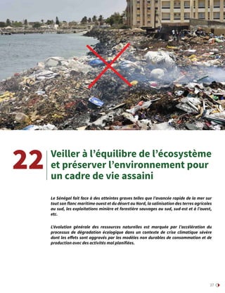 37
Veiller à l’équilibre de l’écosystème
et préserver l’environnement pour
un cadre de vie assaini
22
Le Sénégal fait face à des atteintes graves telles que l’avancée rapide de la mer sur
tout son flanc maritime ouest et du désert au Nord, la salinisation des terres agricoles
au sud, les exploitations minière et forestière sauvages au sud, sud-est et à l’ouest,
etc.
L’évolution générale des ressources naturelles est marquée par l’accélération du
processus de dégradation écologique dans un contexte de crise climatique sévère
dont les effets sont aggravés par les modèles non durables de consommation et de
production avec des activités mal planifiées.
 