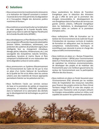38
• Nousconsacreronslesinvestissementsnécessaires
à la réalisation de l’objectif consistant à contenir
l’avancéedelamer etlespérilsliésàladégradation
et à l’occupation illégale des domaines publics
maritimes et fluviaux ;
• Nousmettronsunaccentparticuliersurlaréalisation
du volet sénégalais de la Grande Muraille Verte,
projet conçu dans le cadre de l’Agence Panafricaine
de la Grande Muraille Verte (APGMV) ;
• NousdévelopperonsunPlanRésilienceClimat(PRC)
pourunegestionefficacedesrisquesdecatastrophes
(érosion côtière, inondations, sécheresses), une
protection des systèmes de production (agriculture
intelligente face au changement climatique,
élevage,pêche,industries,infrastructures,etc.),une
sauvegarde des écosystèmes naturels terrestres,
aquatiques, lacustres et marins (faune et flore
composant la biodiversité) et une restauration des
terres dégradées surtout en zones salées ;
• Nous promouvrons un Système d’Assainissement
de l’Environnement du Cadre de Vie par la mise
en place d’un Centre National de Surveillance
de la Qualité de l’Air et du Milieu dans les centres
urbains avec des matériels de mesure appropriés
permettant d’alerter sur les pollutions de l’air ;
• Nous faciliterons l’accès aux services sociaux
de base et la promotion de petites et moyennes
entreprises et industries (PME-PMI) spécialisées
dans le traitement et la valorisation des déchets
par le développement de technologies au point et
efficaces.
• Nous soutiendrons les Actions de Transition
Energétique pour la réduction des émissions
de gaz à effet de serre par la promotion des
énergies renouvelables, le développement du
mix énergétique dans la fourniture de services aux
grands centres urbains, l’efficacité énergétique
dans les habitations, le développement d’une
économie sobre en carbone et la promotion
d’emplois verts ;
• Nous renforcerons l’offre de Formation sur la
Gestion de l’Environnement et du Cadre de Vie par
l’introduction de nouveaux curricula et modules
de formation en adéquation avec les besoins en
compétences institutionnelles, techniques et
scientifiques que nécessite la prise en charge des
enjeux et défis environnementaux ;
• Nous mettrons en place un « Bureau Prospective,
Stratégie et Action » (BPSA) pour l’environnement
doté d’un Think-thank et d’une task-force capables
de capitaliser les initiatives environnementales,
de développer des projets et de mobiliser des
financements pour une meilleure gouvernance du
secteur de l’environnement avec la participation
effective des élus locaux ;
• Nous mettrons en place un Fonds Souverain pour
l’Environnement (FSE) alimenté par les recettes
tirées de l’exploitation des ressources naturelles
pour financer des projets comme les Plans Climat
Territoire Intégré (PCTI) et créer des emplois en
rapport avec l’économie verte et propre utilisant
les énergies renouvelables surtout en milieu rural
capables de soutenir les systèmes de production.
Solutions
 