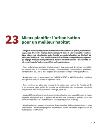 39
Mieux planifier l’urbanisation
pour un meilleur habitat
• Nous veillerons au contrôle strict du respect des normes et des règles en matière
de construction et d’urbanisme (voiries, environnement, infrastructures publiques,
harmonisation etc.) par la mise en place d’un centre de contrôle technique national;
• Nous renforcerons et nous recentrerons la BHS, la SICAP, la SN HLM dans leurs missions
pour garantir un accès massif au logement social ;
• Nous mettrons en place des centres de formation aux métiers de l’habitat et de
la construction pour pallier le manque de qualification des ressources humaines
(maçonnerie, électricité, plomberie, carrelage, peinture) ;
• Nous redéfinirons les critères du logement social qui ne sont accessibles qu’à la classe
moyenne sénégalaise par la gratuité de terrains aux promoteurs publics pour une
production de masse et l’élaboration de critères basés sur les revenus ;
• Nous impulserons un vaste programme de construction de logements sociaux et nous
soutiendrons l’avènement progressif de véritables filières nationales de production de
matériaux de construction.
23
L’imagedebeaucoupdequartiersbondéssansinfrastructuresdequalité,avecdeseaux
stagnantes, des ruelles étroites, des maisons sur le point de s’écrouler est la résultante
d’une absence de planification qui a installé un habitat chaotique au Sénégal. La
politique d’habitat de l’Etat semble jusque-là être limitée à une politique du logement
qui néglige de façon incompréhensible d’autres éléments comme l’accessibilité, les
infrastructures et d’autres paramètres socio-économiques.
 