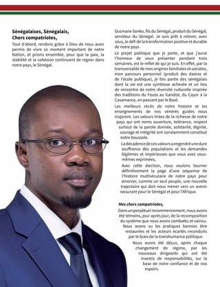 4
Sénégalaises, Sénégalais,
Chers compatriotes,
Tout d’abord, rendons grâce à Dieu de nous avoir
permis de vivre ce moment important de notre
Nation, et prions ensemble, pour que la paix, la
stabilité et la cohésion continuent de régner dans
notre pays, le Sénégal.
Ousmane Sonko, fils du Sénégal, produit du Sénégal,
serviteur du Sénégal. Je suis prêt à relever, avec
vous, le défi de la transformation positive et durable
de notre pays.
Le projet politique que je porte, et que j’aurai
l’honneur de vous présenter pendant trois
semaines, est le reflet de qui je suis. En effet, par la
transversalité de mes origines familiales et sociales,
mon parcours personnel (produit des daaras et
de l’école publique), je fais partie des sénégalais
dont la vie est une symbiose achevée et un lieu
de rencontre de notre diversité culturelle inspirée
des traditions du Fouta au Gandiol, du Cayor à la
Casamance, en passant par le Baol.
Les meilleurs récits de notre histoire et les
enseignements de nos vénérés guides nous
inspirent. Les valeurs tirées de la richesse de notre
pays  qui ont noms ouverture, tolérance, respect
surtout de la parole donnée, solidarité, dignité,
courage et intégrité ont constamment constitué
notre boussole.
Ladécadencedecesvaleursaengendréunedure
souffrance des populations et les demandes
légitimes et impérieuses que vous avez vous-
mêmes exprimées,
Avec cette élection, nous voulons tourner
définitivement la page d’une séquence de
l’histoire multiséculaire de notre pays pour
amorcer, comme un seul peuple, une nouvelle
trajectoire qui doit nous mener vers un avenir
rassurant pour le Sénégal et pour l’Afrique.
Mes chers compatriotes,
Dans un perpétuel recommencement, nous avons
été témoins, jour après jour, de la recomposition
du système que nous avons combattu et vaincu.
Nous avons vu les pratiques bannies être
restaurées et les acteurs écartés reconduits
par le biais de la transhumance politique.
Nous avons été déçus, après chaque
changement de régime, par les
nouveaux dirigeants qui ont été
investis de responsabilités, sur la
base de notre confiance et de nos
espoirs.
 