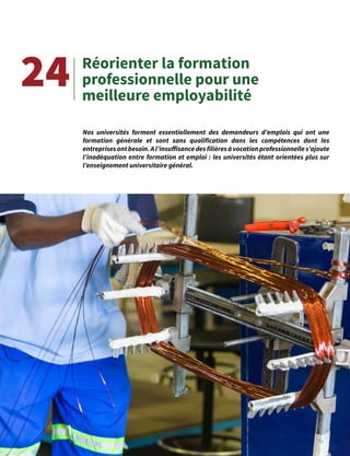 40
Réorienter la formation
professionnelle pour une
meilleure employabilité
24
Nos universités forment essentiellement des demandeurs d’emplois qui ont une
formation générale et sont sans qualification dans les compétences dont les
entreprisesontbesoin.Al’insuffisancedesfilièresàvocationprofessionnelles’ajoute
l’inadéquation entre formation et emploi : les universités étant orientées plus sur
l’enseignement universitaire général.
 