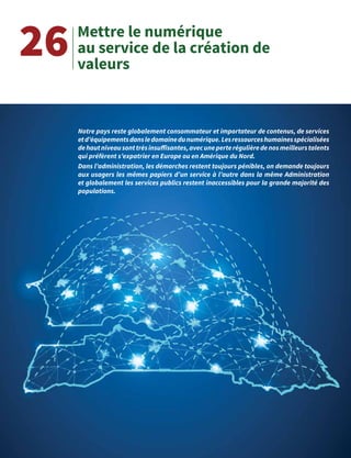 43
Mettre le numérique
au service de la création de
valeurs
26
Notre pays reste globalement consommateur et importateur de contenus, de services
etd’équipementsdansledomainedunumérique.Lesressourceshumainesspécialisées
dehautniveausonttrèsinsuffisantes,avecuneperterégulièredenosmeilleurstalents
qui préfèrent s’expatrier en Europe ou en Amérique du Nord.
Dans l’administration, les démarches restent toujours pénibles, on demande toujours
aux usagers les mêmes papiers d’un service à l’autre dans la même Administration
et globalement les services publics restent inaccessibles pour la grande majorité des
populations.
 