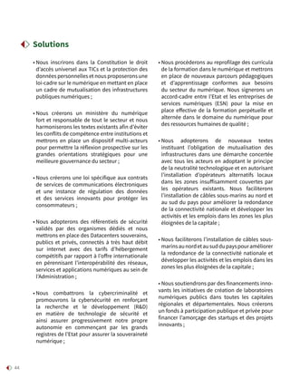 44
• Nous inscrirons dans la Constitution le droit
d’accès universel aux TICs et la protection des
données personnelles et nous proposerons une
loi-cadre sur le numérique en mettant en place
un cadre de mutualisation des infrastructures
publiques numériques ;
• Nous créerons un ministère du numérique
fort et responsable de tout le secteur et nous
harmoniserons les textes existants afin d’éviter
les conflits de compétence entre institutions et
mettrons en place un dispositif multi-acteurs
pour permettre la réflexion prospective sur les
grandes orientations stratégiques pour une
meilleure gouvernance du secteur ;
• Nous créerons une loi spécifique aux contrats
de services de communications électroniques
et une instance de régulation des données
et des services innovants pour protéger les
consommateurs ;
• Nous adopterons des référentiels de sécurité
validés par des organismes dédiés et nous
mettrons en place des Datacenters souverains,
publics et privés, connectés à très haut débit
sur internet avec des tarifs d’hébergement
compétitifs par rapport à l’offre internationale
en pérennisant l’interopérabilité des réseaux,
services et applications numériques au sein de
l’Administration ;
• Nous combattrons la cybercriminalité et
promouvrons la cybersécurité en renforçant
la recherche et le développement (RD)
en matière de technologie de sécurité et
ainsi assurer progressivement notre propre
autonomie en commençant par les grands
registres de l’Etat pour assurer la souveraineté
numérique ;
• Nous procèderons au reprofilage des curricula
de la formation dans le numérique et mettrons
en place de nouveaux parcours pédagogiques
et d’apprentissage conformes aux besoins
du secteur du numérique. Nous signerons un
accord-cadre entre l’Etat et les entreprises de
services numériques (ESN) pour la mise en
place effective de la formation perpétuelle et
alternée dans le domaine du numérique pour
des ressources humaines de qualité ;
• Nous adopterons de nouveaux textes
instituant l’obligation de mutualisation des
infrastructures dans une démarche concertée
avec tous les acteurs en adoptant le principe
de la neutralité technologique et en autorisant
l’installation d’opérateurs alternatifs locaux
dans les zones insuffisamment couvertes par
les opérateurs existants. Nous faciliterons
l’installation de câbles sous-marins au nord et
au sud du pays pour améliorer la redondance
de la connectivité nationale et développer les
activités et les emplois dans les zones les plus
éloignées de la capitale ;
• Nous faciliterons l’installation de câbles sous-
marinsaunordetausuddupayspouraméliorer
la redondance de la connectivité nationale et
développer les activités et les emplois dans les
zones les plus éloignées de la capitale ;
• Nous soutiendrons par des financements inno-
vants les initiatives de création de laboratoires
numériques publics dans toutes les capitales
régionales et départementales. Nous créerons
un fonds à participation publique et privée pour
financer l’amorçage des startups et des projets
innovants ;
Solutions
 
