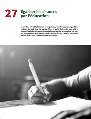 47
Égaliser les chances
par l’éducation
Le système éducatif sénégalais se singularise par le fort taux de déperdition
scolaire, surtout chez les jeunes filles. Ce point fait partie des critères
sociaux (scolarisation des enfants et alphabétisation des adultes) qui nous
ont plongés dans les bas-fonds du classement des pays les plus pauvres du
monde selon l’indice de développement humain.
27
 
