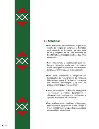 48
• Nous adapterons les curricula aux exigences du
marché de l’emploi en renforçant la formation
professionnelle et technique au secondaire
et en y intégrant les TIC, les industries de
transformation, et les spécialisations du pétrole
et des mines ;
• Nous introduirons la scolarisation dans nos
langues nationales après une concertation
nationaleintégraleetinclusiveetnousétendrons
l’enseignement religieux au cycle secondaire ;
• Nous allons promouvoir le bilinguisme par
l’introduction de l’enseignement de l’Anglais à
l’élémentaire couplé à l’utilisation progressive
des nouvelles technologies (TIC) dans les
enseignements depuis l’école primaire ;
• Nous revaloriserons la fonction enseignante
en repensant le système d’avancement et
d’intégration des enseignants et en réformant le
système d’allocation des ressources ;
• Nous améliorerons les conditions pédagogiques
et techniques en équipant des écoles, collèges et
lycées en laboratoires, supports pédagogiques,
et matériels technologiques.
Solutions
 