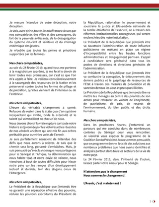 5
Je mesure l’étendue de votre déception, notre
déception.
Jevois,avecpeine,touteslessouffrancesvécuespar
nos compatriotes des villes et des campagnes, du
fait de la pauvreté avilissante, de la désagrégation
du système éducatif et sanitaire et du chômage
endémique des jeunes.
Je n’oublie pas toutes les peines et privations
supportées par les femmes.
Mes chers compatriotes,
au soir du 24 février 2019, quand vous me porterez
à la magistrature suprême, je me ferai le devoir de
tenir toutes mes promesses, car c’est ce que l’on
m’a appris à faire. Je veillerai consciencieusement
à la sauvegarde des ressources de la Nation et les
préserverai contre toutes les formes de pillage et
de prédation, qu’elles viennent de l’intérieur ou de
l’extérieur.
Mes chers compatriotes,
L’heure du véritable changement a sonné.
Refusons de rester dans le statu quo d’un système
incapacitant qui inhibe, bride la créativité et le
talent qui sommeillent en chacun de nous.
Nous devons choisir la vraie rupture car toute notre
histoire est jalonnée par les victoires et les réussites
de nos vénérés ancêtres qui ont mis fin aux ordres
préétablis pour ouvrir les voies de l’avenir.
Je suis parfaitement conscient de l’étendue des
défis que nous aurons à relever. Je sais que le
chemin sera long, parsemé d’embûches. Mais, je
suispersuadéqu’aveclavisionquenouspartageons
pour le Sénégal et l’Afrique, la détermination qui
nous habite tous et notre envie de vaincre, nous
viendrons à bout de toutes difficultés pour hisser
notre pays sur les rampes d’un développement
inclusif et durable, loin des slogans creux de
l’émergence.
Mes chers compatriotes,
Le Président de la République que j’entends être
va garantir une séparation effective des pouvoirs,
réduire les pouvoirs exorbitants du Président de
la République, rationaliser le gouvernement et
soustraire la justice et l’Assemblée nationale de
la tutelle étouffante de l’exécutif, ce à travers des
réformes institutionnelles courageuses qui seront
enclenchées dès notre installation.
Le Président de la République que j’entends être
va soustraire l’administration de toute influence
politicienne en mettant en place un régime
d’incompatibilité entre les hautes fonctions
administratives et l’engagement partisan. L’appel
à candidature sera généralisé dans tous les
postes de directions et directions générales de
l’administration.
Le Président de la République que j’entends être
va combattre la corruption, le détournement des
deniers publics et le gaspillage de ressources de
l’État à travers des mesures de prévention et de
sanction de tous les abus et pratiques illicites.
Le Président de la République que j’entends être va
mettre les ménages au centre des priorités de son
action pour restaurer les valeurs de citoyenneté,
de patriotisme, de paix, de respect de
l’environnement, du bien public et des droits
humains.
Mes chers compatriotes,
Dans les prochaines heures, j’entamerai un
parcours qui me conduira dans de nombreuses
contrées du Sénégal pour vous rencontrer.
Je viendrai vous exposer le programme de la
CoalitionSonkoPrésident. Noussommespersuadés
que ce programme donne les clés des solutions aux
nombreux problèmes que nous avons identifiés et
analysés partout dans tous les secteurs de la vie de
notre pays
Le 24 Février 2019, dans l’intimité de l’isoloir,
laissez parler votre amour pour le Sénégal.
N’attendons pas le changement
Nous sommes le changement !
L’Avenir, c’est maintenant !
 