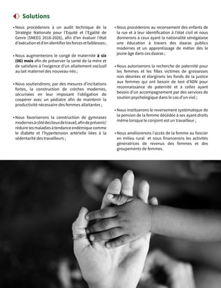 50
• Nous procéderons à un audit technique de la
Stratégie Nationale pour l’Equité et l’Egalité de
Genre (SNEEG 2016-2026), afin d’en évaluer l’état
d’exécutionetd’enidentifierlesforcesetfaiblesses ;
• Nous augmenterons le congé de maternité à six
(06) mois afin de préserver la santé de la mère et
de satisfaire à l’exigence d’un allaitement exclusif
au lait maternel des nouveau-nés ;
• Nous soutiendrons, par des mesures d’incitations
fortes, la construction de crèches modernes,
sécurisées en leur imposant l’obligation de
coopérer avec un pédiatre afin de maintenir la
productivité nécessaire des femmes allaitantes ;
• Nous favoriserons la construction de gymnases
modernesàcôtédeslieuxdetravail,afindeprévenir/
réduirelesmaladiesàtendanceendémiquecomme
le diabète et l’hypertension artérielle liées à la
sédentarité des travailleurs ;
• Nous procéderons au recensement des enfants de
la rue et à leur identification à l’état civil et nous
donnerons à ceux ayant la nationalité sénégalaise
une éducation à travers des daaras publics
modernes et un apprentissage de métier dès le
jeune âge dans ces daaras ;
• Nous autoriserons la recherche de paternité pour
les femmes et les filles victimes de grossesses
non désirées et élargirons les fonds de la justice
aux femmes qui ont besoin de test d’ADN pour
reconnaissance de paternité  et à celles ayant
besoin d’un accompagnement par des services de
soutien psychologique dans le cas d’un viol ;
• Nous instituerons le reversement systématique de
la pension de la femme décédée à ses ayant droits
même lorsque le conjoint est un travailleur ;
• Nous améliorerons l’accès de la femme au foncier
en milieu rural et nous financerons les activités
génératrices de revenus des femmes et des
groupements de femmes.
Solutions
 