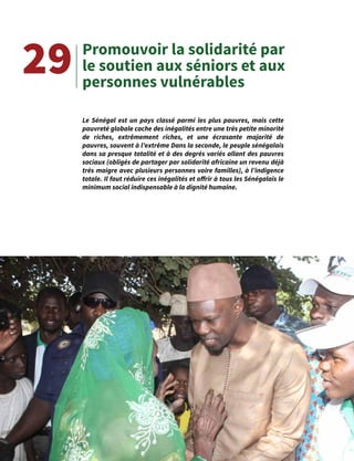 51
Promouvoir la solidarité par
le soutien aux séniors et aux
personnes vulnérables
29
Le Sénégal est un pays classé parmi les plus pauvres, mais cette
pauvreté globale cache des inégalités entre une très petite minorité
de riches, extrêmement riches, et une écrasante majorité de
pauvres, souvent à l’extrême Dans la seconde, le peuple sénégalais
dans sa presque totalité et à des degrés variés allant des pauvres
sociaux (obligés de partager par solidarité africaine un revenu déjà
très maigre avec plusieurs personnes voire familles), à l’indigence
totale. Il faut réduire ces inégalités et offrir à tous les Sénégalais le
minimum social indispensable à la dignité humaine.
 