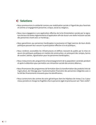 52
• Nous promouvrons la solidarité comme une mobilisation sociale à l’égard des plus favorisés
et comme un engagement personnel, civique, social ou religieux ;
• Nous nous engageons à une application effective de la loi d’orientation sociale par la signa-
ture de tous les textes réglementaires d’application afin de réussir une réelle inclusion sociale
des personnes vivant avec un handicap ;
• Nous garantirons aux personnes handicapées la jouissance et l’égal exercice de leurs droits
politiques pouvant leur assurer la participation effective à la vie publique ;
• Nous rendrons accessibles les infrastructures et édifices recevant du public par la mise en
œuvre de politiques publiques en matière de construction, en prévoyant des rampes, barres
de soutien, balises, signalisation pour les personnes handicapées ;
• Nous instaurerons des programmes d’accompagnement de la population carcérale pendant
et après la détention pour permettre une réinsertion sociale des anciens détenus ;
• Nous financerons des programmes de formation dans la transformation des produits tirés de
l’agriculture, de l’élevage pour l’autonomisation financière des personnes indigentes avec à
la clef des financements innovants pour les bénéficiaires ;
• Nous construirons des centres de soins gériatriques dans les hôpitaux de niveau 2 ou 3 pour
mieux prendre en charge les fragilités chez la personne âgée et promouvoir son “bien vieillir”.
Solutions
 
