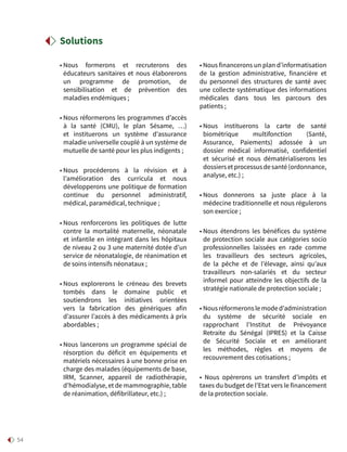 54
• Nous formerons et recruterons des
éducateurs sanitaires et nous élaborerons
un programme de promotion, de
sensibilisation et de prévention des
maladies endémiques ;
• Nous réformerons les programmes d’accès
à la santé (CMU), le plan Sésame, …)
et instituerons un système d’assurance
maladie universelle couplé à un système de
mutuelle de santé pour les plus indigents ;
• Nous procéderons à la révision et à
l’amélioration des curricula et nous
développerons une politique de formation
continue du personnel administratif,
médical, paramédical, technique ;
• Nous renforcerons les politiques de lutte
contre la mortalité maternelle, néonatale
et infantile en intégrant dans les hôpitaux
de niveau 2 ou 3 une maternité dotée d’un
service de néonatalogie, de réanimation et
de soins intensifs néonataux ;
• Nous explorerons le créneau des brevets
tombés dans le domaine public et
soutiendrons les initiatives orientées
vers la fabrication des génériques afin
d’assurer l’accès à des médicaments à prix
abordables ;
• Nous lancerons un programme spécial de
résorption du déficit en équipements et
matériels nécessaires à une bonne prise en
charge des malades (équipements de base,
IRM, Scanner, appareil de radiothérapie,
d’hémodialyse, et de mammographie, table
de réanimation, défibrillateur, etc.) ;
• Nous financerons un plan d’informatisation
de la gestion administrative, financière et
du personnel des structures de santé avec
une collecte systématique des informations
médicales dans tous les parcours des
patients ;
• Nous instituerons la carte de santé
biométrique multifonction (Santé,
Assurance, Paiements) adossée à un
dossier médical informatisé, confidentiel
et sécurisé et nous dématérialiserons les
dossiersetprocessusdesanté(ordonnance,
analyse, etc.) ;
• Nous donnerons sa juste place à la
médecine traditionnelle et nous régulerons
son exercice ;
• Nous étendrons les bénéfices du système
de protection sociale aux catégories socio
professionnelles laissées en rade comme
les travailleurs des secteurs agricoles,
de la pêche et de l’élevage, ainsi qu’aux
travailleurs non-salariés et du secteur
informel pour atteindre les objectifs de la
stratégie nationale de protection sociale ;
• Nous réformerons le mode d’administration
du système de sécurité sociale en
rapprochant l’Institut de Prévoyance
Retraite du Sénégal (IPRES) et la Caisse
de Sécurité Sociale et en améliorant
les méthodes, règles et moyens de
recouvrement des cotisations ;
• Nous opérerons un transfert d’impôts et
taxes du budget de l’Etat vers le financement
de la protection sociale.
Solutions
 